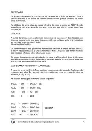 Centro Federal de Educação Tecnológica do Espírito Santo 76
REFRATÁRIO
Os fornos são revestidos com blocos de carbono até a linha de escória. Entre a
carcaça metálica e os blocos de carbono utiliza-se uma 'parede protetora de tijolos,
sílico-aluminosos.
Na abóbada do forno utiliza-se massa refratária de modo a resistir até 12000
C e são
sustentados por uma armação em anel, onde em seu interior circula água para
refrigeraçao.
CARCAÇA
A tampa do forno possui as aberturas indispensáveis a passagem dos eletrodos, dos
tubos de carregamento e de saida dos gases, além de portas de visita (man holes) que
servem para observar o seu interior.
TRANSFORMADORES
Os transformadores são geralmente monofásicos e baixam a tensão da rede para 127
e 220 V, necessárias para o funcionmanento do forno. A ligação dos transformadores
aos eletrodos é feita de tubos e barras de cobre.
As placas de contato com o eletrodo são de cobre e refrigeradas à água. A altura dos
eletrodos em relação à carga é controlada automaticamente, sobem quando a corrente
é muito forte e baixa quando é muita fraca.
CARREGAMENTO (FORNO TYSLAND-HOLE)
A carga do forno, minério de ferro ou sinter, coque ou car vão vegetal e fundentes, são
colocados em silos. Em seguida são introduzidos no forno por meio de tubos de
alimentação (fig. 4.11.)
As reações de redução do minério são as seguintes:
3Fe2O3 + CO = 2Fe3O4+ CO2
Fe3O4 + CO = 3FeO + CO2
FeO + CO = Fe+ CO2
CO2 + C = 2CO
SiO2 + 2FeO = 2FeO.SiO2
2MnO + SiO2 = 2MnO.SiO2 __ESCÓRIA
2CaO + SiO2 = 2CaO.SiO2
H2O +C = CO + H2
 