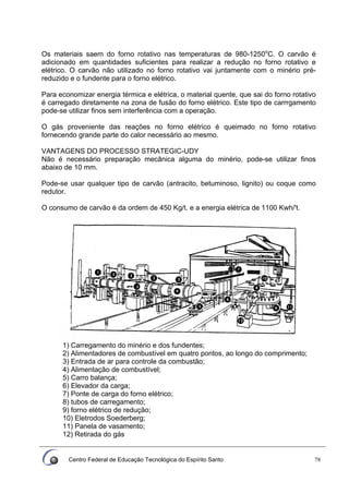 Centro Federal de Educação Tecnológica do Espírito Santo 78
Os materiais saem do forno rotativo nas temperaturas de 980-1250o
C. O carvão é
adicionado em quantidades suficientes para realizar a redução no forno rotativo e
elétrico. O carvão não utilizado no forno rotativo vai juntamente com o minério pré-
reduzido e o fundente para o forno elétrico.
Para economizar energia térmica e elétrica, o material quente, que sai do forno rotativo
é carregado diretamente na zona de fusão do forno elétrico. Este tipo de carrrgamento
pode-se utilizar finos sem interferência com a operação.
O gás proveniente das reações no forno elétrico é queimado no forno rotativo
fornecendo grande parte do calor necessário ao mesmo.
VANTAGENS DO PROCESSO STRATEGIC-UDY
Não é necessário preparação mecânica alguma do minério, pode-se utilizar finos
abaixo de 10 mm.
Pode-se usar qualquer tipo de carvão (antracito, betuminoso, lignito) ou coque como
redutor.
O consumo de carvão é da ordem de 450 Kg/t. e a energia elétrica de 1100 Kwh/'t.
1) Carregamento do minério e dos fundentes;
2) Alimentadores de combustível em quatro pontos, ao longo do comprimento;
3) Entrada de ar para controle da combustão;
4) Alimentação de combustível;
5) Carro balança;
6) Elevador da carga;
7) Ponte de carga do forno elétrico;
8) tubos de carregamento;
9) forno elétrico de redução;
10) Eletrodos Soederberg;
11) Panela de vasamento;
12) Retirada do gás
 