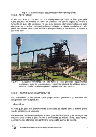 Centro Federal de Educação Tecnológica do Espírito Santo 79
Fig. 4.12 - Representação esquemática do forno Strategic-Udy:
04.3.2 – ALTO FORNO
O alto forno é um tipo de forno de cuba empregado na produção de ferro gusa, pela
fusão redutora de minérios de ferro em presença de carvão vegetal ou coque e
fundente, os quais são carregados no topo e, na descida, são transformados pela ação
dos gases ascendentes, provenientes da combustão do carvão com o oxigênio soprado
pelas ventaneiras, obtendo-se escória e ferro gusa líquidos pelo cadinho e poeiras e
gases no topo.
Fig.4.13 – Esquema mostrando um alto forno e seus principais equipamentos
periféricos, como os regeneradores, ventoinhas, sistema de coleta de gases,
casa de corrida, correia transportadora principal e carro torpedo.
04.3.2.1 - FERRO GUSA E SUBPRODUTOS
Em um Alto Forno, o ferro gusa é o principal produto e o gás de topo, pó e escória, são
recuperados como subprodutos.
1 - Ferro Gusa
O ferro gusa pode ser diferentemente classificado de acordo com a matéria prima
usada, constituintes e utilização.
Geralmente é dividido em gusa para aciaria, gusa para fundição e gusa para ligas. Na
utilização para aciaria o gusa usado é proveniente da mesma usina, desta forma,
normas internas são feitas para controlar a composição química do mesmo.
 