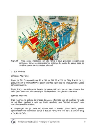 Centro Federal de Educação Tecnológica do Espírito Santo 80
Fig.4.14 – Vista aérea mostrando um alto forno e seus principais equipamentos
periféricos, como os regeneradores, sistema de coleta de gases, casa de
corrida e correia transportadora principal.
2 - Sub Produtos
a) Gás de Alto Forno
O gás de Alto Forno contém de 21 a 25% de CO, 18 a 22% de CO2, 2 a 5% de H2
possuindo 700 a 800 kcal/Nm³ de poder calorífico e por isso ele é recuperado e usado
como combustível.
O gás é limpo (no sistema de limpeza de gases), colocado em uso para diversos fins,
tanto "puro" como em mistura com gás de coqueria ou com gás de convertedor.
b) Pó de Alto Forno
O pó recolhido no sistema de limpeza de gases, é formado pelo pó recolhido no balão
de pó (dust catcher) e pelo pó úmido recolhido nos "Venturi scrubber" e/ou
precipitadores elétrostáticos.
A composição de pó varia de acordo com a matéria prima usada, porém,
aproximadamente é composto por 25 a 40% de Ferro; 40 a 45% de C; 5 a 7% de SiO2
e 2 a 4% de CaO.
 