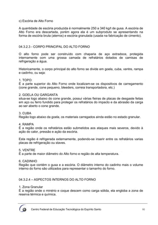 Centro Federal de Educação Tecnológica do Espírito Santo 81
c) Escória de Alto Forno
A quantidade de escória produzida é normalmente 250 a 340 kg/t de gusa. A escória de
Alto Forno era descartada, porém agora ela é um subproduto se apresentando na
forma de escória bruta (aterros) e escória granulada (usada na fabricação de cimento).
04.3.2.3 - CORPO PRINCIPAL DO ALTO FORNO
O alto forno pode ser construído com chaparia de aço extradoce, protegida
internamente com uma grossa camada de refratários dotados de camisas de
refrigeração a água.
Historicamente, o corpo principal do alto forno se divide em goela, cuba, ventre, rampa
e cadinho, ou seja:
1. TOPO:
É a parte superior do Alto Forno onde localizam-se os dispositivos de carregamento
(cone grande, cone pequeno, bleeders, correia transportadora, etc.)
2. GOELA OU GARGANTA
situa-se logo abaixo do cone grande, possui várias fieiras de placas de desgaste feitas
em aço ou ferro fundido para proteger os refratários do impacto e da abrasão da carga
ao ser aberto o cone grande.
3. CUBA
Região logo abaixo da goela, os materiais carregados ainda estão no estado granular.
4. RAMPA
É a região onde os refratários estão submetidos aos ataques mais severos, devido à
ação do calor, pressão e ação da escória.
Esta região é refrigerada externamente, podendo-se inserir entre os refratários varias
placas de refrigeração ou staves.
5. VENTRE
É a parte de maior diâmetro do Alto forno e região de alta temperatura.
6. CADINHO
Região que contém o gusa e a escória. O diâmetro interno do cadinho mais o volume
interno do forno são utilizados para representar o tamanho do forno.
04.3.2.4 – ASPECTOS INTERNOS DO ALTO FORNO
1. Zona Granular
É a região onde o minério e coque descem como carga sólida, ela engloba a zona de
reserva térmica e química.
 