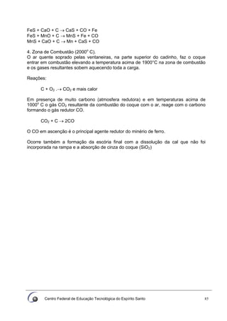Centro Federal de Educação Tecnológica do Espírito Santo 85
FeS + CaO + C → CaS + CO + Fe
FeS + MnO + C → MnS + Fe + CO
MnS + CaO + C → Mn + CaS + CO
4. Zona de Combustão (2000o
C).
O ar quente soprado pelas ventaneiras, na parte superior do cadinho, faz o coque
entrar em combustão elevando a temperatura acima de 1900°C na zona de combustão
e os gases resultantes sobem aquecendo toda a carga.
Reações:
C + O2 .→ CO2 e mais calor
Em presença de muito carbono (atmosfera redutora) e em temperaturas acima de
1000o
C o gás CO2 resultante da combustão do coque com o ar, reage com o carbono
formando o gás redutor CO.
CO2 + C → 2CO
O CO em ascenção é o principal agente redutor do minério de ferro.
Ocorre também a formação da escória final com a dissolução da cal que não foi
incorporada na rampa e a absorção de cinza do coque (SiO2)
 