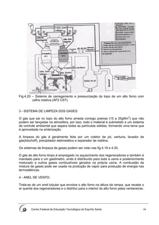 Centro Federal de Educação Tecnológica do Espírito Santo 88
Fig.4.20 – Sistema de carregamento e pressurização do topo de um alto forno com
calha rotativa (AF2 CST).
3 - SISTEMA DE LIMPEZA DOS GASES
O gás que sai no topo do alto fomo arrasta consigo poeiras (15 a 35gNm3
) que não
podem ser lançadas na atmosfera, por isso, todo o material é submetido a um sistema
de controle ambiental que separa todas as partículas sólidas, formando uma lama que
é aproveitada na sinterização.
A limpeza do gás é geralmente feita por um coletor de pó, venturis, lavador de
gás(bischoff), precipitador eletrostático e separador de neblina.
Os sistemas de limpeza de gases podem ser visto nas fig.4.18 e 4.20.
O gás de alto forno limpo é empregado no aquecimento dos regeneradores e também é
mandado para o um gasômetro, onde é distribuído para toda a usina e posteriormente
misturado a outros gases combustíveis gerados na própria usina. A combustão da
mistura de gases pode ser usada na produção de vapor para produção de energia nas
termoelétricas.
4 - ANEL DE VENTO:
Trata-se de um anel tubular que envolve o alto fomo na altura da rampa, que recebe o
ar quente dos regeneradores e o distribui para o interior do alto fomo pelas ventaneiras.
 
