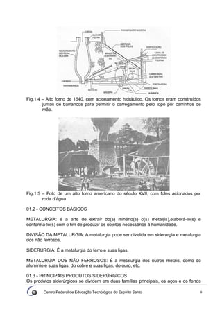 Centro Federal de Educação Tecnológica do Espírito Santo 9
Fig.1.4 – Alto forno de 1640, com acionamento hidráulico. Os fornos eram construídos
juntos de barrancos para permitir o carregamento pelo topo por carrinhos de
mão.
Fig.1.5 – Foto de um alto forno americano do século XVII, com foles acionados por
roda d’água.
01.2 - CONCEITOS BÁSICOS
METALURGIA: é a arte de extrair do(s) minério(s) o(s) metal(is),elaborá-lo(s) e
conformá-lo(s) com o fim de produzir os objetos necessários à humanidade.
DIVISÃO DA METALURGIA: A metalurgia pode ser dividida em siderurgia e metalurgia
dos não ferrosos.
SIDERURGIA: É a metalurgia do ferro e suas ligas.
METALURGIA DOS NÃO FERROSOS: É a metalurgia dos outros metais, como do
alumínio e suas ligas, do cobre e suas ligas, do ouro, etc.
01.3 - PRINCIPAIS PRODUTOS SIDERÚRGICOS
Os produtos siderúrgicos se dividem em duas famílias principais, os aços e os ferros
 