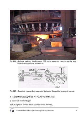 Centro Federal de Educação Tecnológica do Espírito Santo 90
Fig.4.22 – Foto de parte do Alto Forno da CST, onde aparece a casa de corrida, anel
de vento e conjunto de ventaneiras.
Fig.4.23 – Esquema mostrando a separação do gusa e da escória na casa de corrida.
7 - SISTEMA DE INJEÇÃO DE AR PELAS VENTANEIRAS:
O sistema é constituído por:
a) Tubulação de entrada do ar - Anel de vendo (tubulão),
 