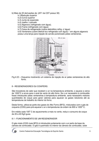 Centro Federal de Educação Tecnológica do Espírito Santo 91
b) Mais de 20 derivações de: (AF1 da CST possui 38)
b.1)Redução superior
b.2) Curva superior
b.3) Junta de expansão
b.4) Joelho / cotovelo
b.5) Algaraviz (refrigerado com água).
b.6) Frame (refrigerado com água)
b.7) Caixa de refrigeração (cobre eletrolitico refrig. c/ água)
b.8) Ventaneira (cobre eletroli tico refrigerado com água) – em alguns algaraviz
possui uma lança para injeção de carvão pulverizado pelas ventaneiras.
Fig.4.23 – Esquema mostrando um sistema de injeção de ar pelas ventaneiras do alto
forno.
8 - REGENERADORES OU COWPERS:
São trocadores de calor que recebem o ar na temperatura ambiente, o aquece a cerca
de 1200°C e envia para o anel de vento do alto fomo. Se o ar necessário à combustão
fosse introduzido pelas ventaneiras à temperatura ambiente, seria necessário maiores
quantidades de coque para gerar calorias para aquecer os gases redutores até as
temperaturas de trabalho do interior do forno.
Desta forma, utiliza-se parte dos gases do Alto Forno (BFG), misturados com o gás de
coqueria (COG) para pré-aquecer o ar a temperaturas da ordem de 800 a 1200o
C.
Em média cada 100o
C de aquecimento a mais no vento, reduz o consumo de coque
de 20 a 40 Kg/t gusa.
8.1 - FUNCIONAMENTO DE UM REGENERADOR
O gás misto (COG mais BFG) é introduzido juntamente com o ar perto da base da
camara de combustão. O gás é queimado no interior da câmara de combustão, sobe
 