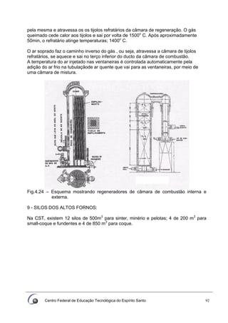 Centro Federal de Educação Tecnológica do Espírito Santo 92
pela mesma e atravessa os os tijolos refratários da câmara de regeneração. O gás
queimado cede calor aos tijolos e sai por volta de 1500o
C. Após aproximadamente
50min, o refratário atinge temperaturas; 1400o
C.
O ar soprado faz o caminho inverso do gás , ou seja, atravessa a câmara de tijolos
refratários, se aquece e sai no terço inferior do ducto da câmara de combustão.
A temperatura do ar injetado nas ventaneiras é controlada automaticamente pela
adição do ar frio na tubulaçãode ar quente que vai para as ventaneiras, por meio de
uma câmara de mistura.
Fig.4.24 – Esquema mostrando regeneradores de câmara de combustão interna e
externa.
9 - SILOS DOS ALTOS FORNOS:
Na CST, existem 12 silos de 500m3
para sinter, minério e pelotas; 4 de 200 m3
para
small-coque e fundentes e 4 de 850 m3
para coque.
 