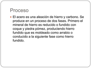 Proceso
 El acero es una aleación de hierro y carbono. Se
 produce en un proceso de dos fases. Primero el
 mineral de hierro es reducido o fundido con
 coque y piedra pómez, produciendo hierro
 fundido que es moldeado como arrabio o
 conducido a la siguiente fase como hierro
 fundido.
 