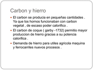 Carbon y hierro
 El carbon se producia en pequeñas cantidades .
  Ya que los hornos funcionaban con carbon
  vegetal , de escaso poder calorifico .
 El carbon de coque ( garby -1732) permitio mayor
  produccion de hierro gracias a su potencia
  calorifica .
 Demanda de hierro para utiles agricola maquina
  y ferrocarriles nuevos procesos .
 