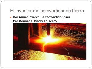 El inventor del comvertidor de hierro
 Bessemer invento un comvertidor para
 transformar el hierro en acero .
 