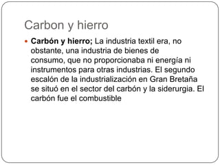 Carbon y hierro
 Carbón y hierro; La industria textil era, no
 obstante, una industria de bienes de
 consumo, que no proporcionaba ni energía ni
 instrumentos para otras industrias. El segundo
 escalón de la industrialización en Gran Bretaña
 se situó en el sector del carbón y la siderurgia. El
 carbón fue el combustible
 