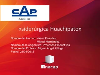 «siderúrgica Huachipato»
Nombre del Alumno: Yasna Faùndez.
                   Miguel Hernández.
Nombre de la Asignatura: Procesos Productivos.
Nombre del Profesor: Miguel Ángel Zúñiga
Fecha: 25/05/2012
 