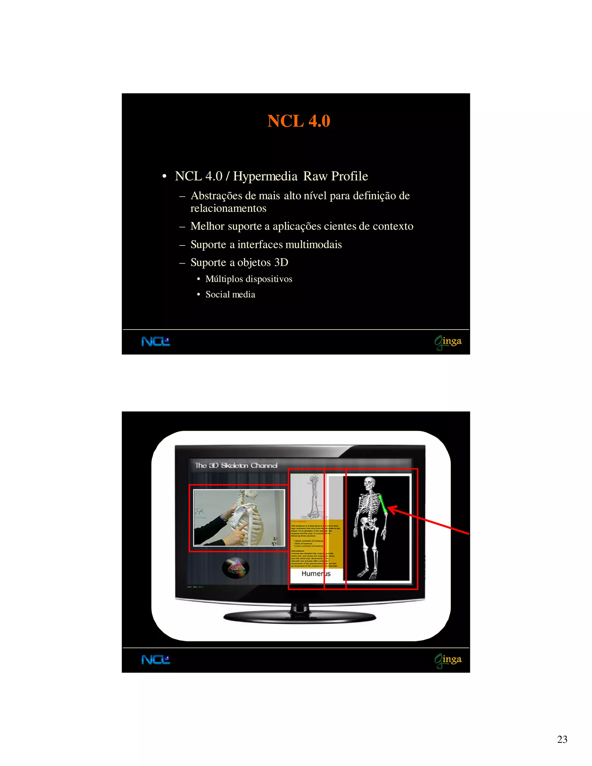 NCL 4.0


• NCL 4.0 / Hypermedia Raw Profile
  – Abstrações de mais alto nível para definição de
    relacionamentos
  – Melhor suporte a aplicações cientes de contexto
  – Suporte a interfaces multimodais
  – Suporte a objetos 3D
     • Múltiplos dispositivos
     • Social media




                                                      23
 