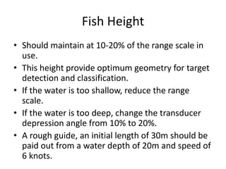 Fish Height
• Should maintain at 10-20% of the range scale in
use.
• This height provide optimum geometry for target
detection and classification.
• If the water is too shallow, reduce the range
scale.
• If the water is too deep, change the transducer
depression angle from 10% to 20%.
• A rough guide, an initial length of 30m should be
paid out from a water depth of 20m and speed of
6 knots.