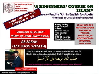 “ A BEGINNERS’ COURSE ON ISLAM” Lessons on  Fardhu ‘Ain in English for Adults conducted by Ustaz Zhulkeflee Hj Ismail HADITH OF JIBRA-’IL LESSON #  12 Using  textbook & curriculum he has developed especially for  Muslim converts and young Adult English-speaking Muslims.  “ To seek knowledge is obligatory upon every Muslim (male & female)” IT CAN ALSO BE A REFRESHER COURSE FOR MUSLIM PARENTS, EDUCATORS, IN CONTEMPORARY SINGAPORE.  OPEN TO ALL UPDATED JANUARY 2012 Every Friday night @ 8pm – 10pm Wisma Indah, 450 Changi Road,  #02-00 next to Masjid Kassim All Rights Reserved© Zhulkeflee Hj Ismail (2011) “ ARKAAN AL-ISLAM” Pillars of Islam (Submission) IN THE NAME OF ALLAH, MOST COMPASSIONATE, MOST MERCIFUL AZ-ZAKAH (TAX UPON WEALTH) 