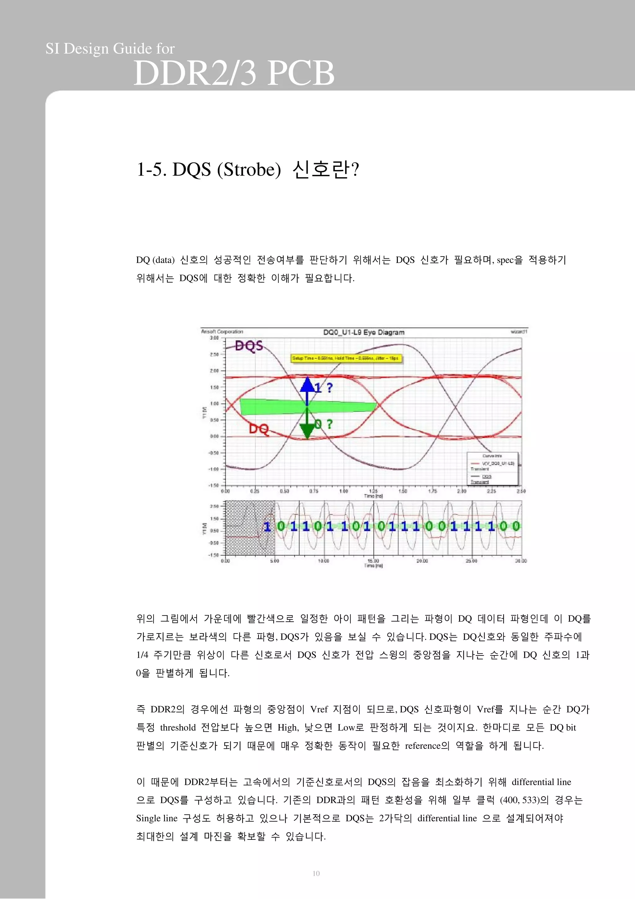 SI Design Guide for
DDR2/3 PCB
1-5. DQS (Strobe) 신호란?
DQ (data) 신호의 성공적인 전송여부를 판단하기 위해서는 DQS 신호가 필요하며, spec을 적용하기
위해서는 DQS에 대한 정확한 이해가 필요합니다.
위의 그림에서 가운데에 빨간색으로 일정한 아이 패턴을 그리는 파형이 DQ 데이터 파형인데 이 DQ를
가로지르는 보라색의 다른 파형, DQS가 있음을 보실 수 있습니다. DQS는 DQ신호와 동일한 주파수에
1/4 주기만큼 위상이 다른 신호로서 DQS 신호가 전압 스윙의 중앙점을 지나는 순간에 DQ 신호의 1과
0을 판별하게 됩니다.
즉 DDR2의 경우에선 파형의 중앙점이 Vref 지점이 되므로, DQS 신호파형이 Vref를 지나는 순간 DQ가
특정 threshold 전압보다 높으면 High, 낮으면 Low로 판정하게 되는 것이지요. 한마디로 모든 DQ bit
판별의 기준신호가 되기 때문에 매우 정확한 동작이 필요한 reference의 역할을 하게 됩니다.
이 때문에 DDR2부터는 고속에서의 기준신호로서의 DQS의 잡음을 최소화하기 위해 differential line
으로 DQS를 구성하고 있습니다. 기존의 DDR과의 패턴 호환성을 위해 일부 클럭 (400, 533)의 경우는
Single line 구성도 허용하고 있으나 기본적으로 DQS는 2가닥의 differential line 으로 설계되어져야
최대한의 설계 마진을 확보할 수 있습니다.
10
 