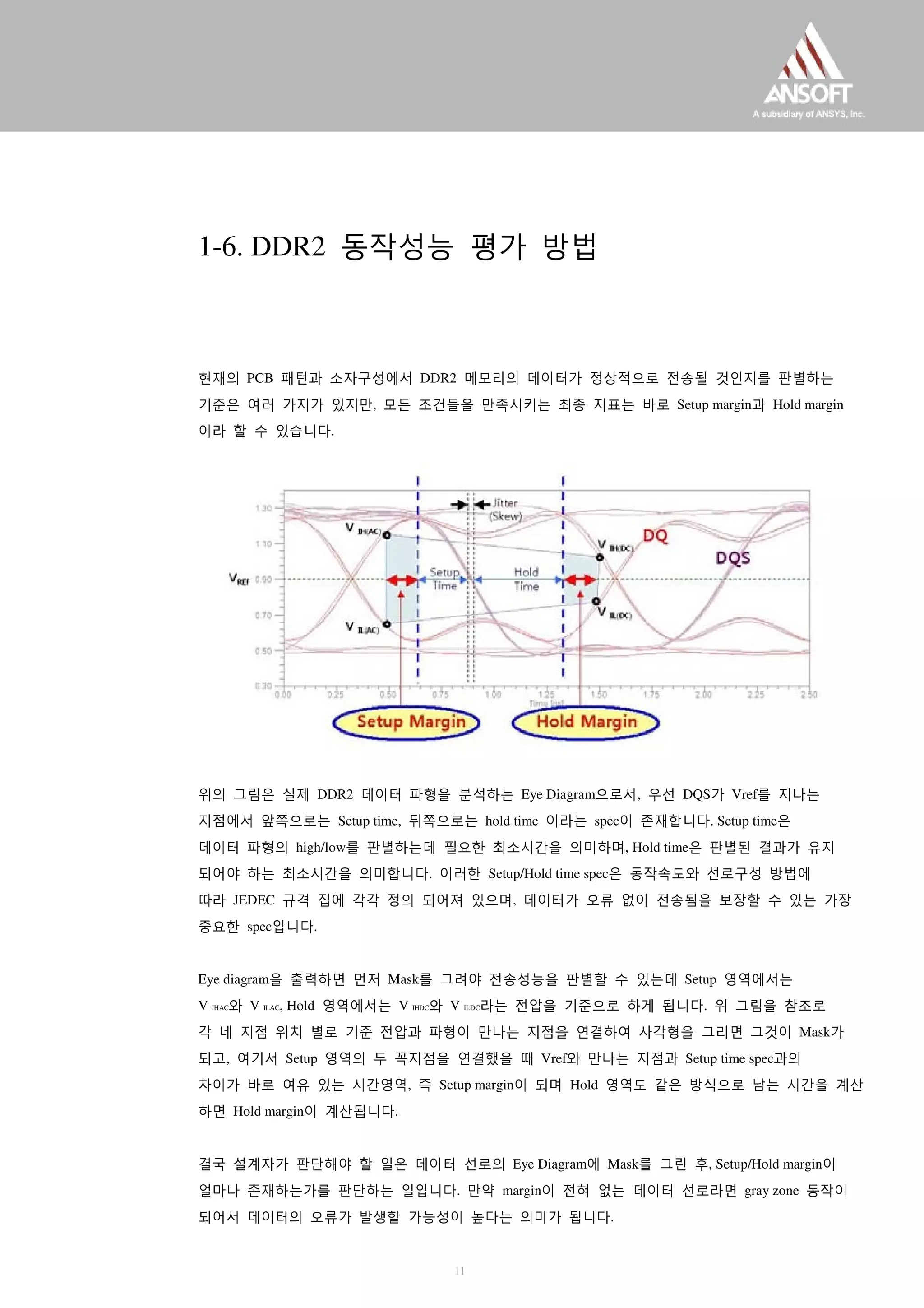 1-6. DDR2 동작성능 평가 방법
현재의 PCB 패턴과 소자구성에서 DDR2 메모리의 데이터가 정상적으로 전송될 것인지를 판별하는
기준은 여러 가지가 있지만, 모든 조건들을 만족시키는 최종 지표는 바로 Setup margin과 Hold margin
이라 할 수 있습니다.
위의 그림은 실제 DDR2 데이터 파형을 분석하는 Eye Diagram으로서, 우선 DQS가 Vref를 지나는
지점에서 앞쪽으로는 Setup time, 뒤쪽으로는 hold time 이라는 spec이 존재합니다. Setup time은
데이터 파형의 high/low를 판별하는데 필요한 최소시간을 의미하며, Hold time은 판별된 결과가 유지
되어야 하는 최소시간을 의미합니다. 이러한 Setup/Hold time spec은 동작속도와 선로구성 방법에
따라 JEDEC 규격 집에 각각 정의 되어져 있으며, 데이터가 오류 없이 전송됨을 보장할 수 있는 가장
중요한 spec입니다.
Eye diagram을 출력하면 먼저 Mask를 그려야 전송성능을 판별할 수 있는데 Setup 영역에서는
V IHAC와 V ILAC, Hold 영역에서는 V IHDC와 V ILDC라는 전압을 기준으로 하게 됩니다. 위 그림을 참조로
각 네 지점 위치 별로 기준 전압과 파형이 만나는 지점을 연결하여 사각형을 그리면 그것이 Mask가
되고, 여기서 Setup 영역의 두 꼭지점을 연결했을 때 Vref와 만나는 지점과 Setup time spec과의
차이가 바로 여유 있는 시간영역, 즉 Setup margin이 되며 Hold 영역도 같은 방식으로 남는 시간을 계산
하면 Hold margin이 계산됩니다.
결국 설계자가 판단해야 할 일은 데이터 선로의 Eye Diagram에 Mask를 그린 후, Setup/Hold margin이
얼마나 존재하는가를 판단하는 일입니다. 만약 margin이 전혀 없는 데이터 선로라면 gray zone 동작이
되어서 데이터의 오류가 발생할 가능성이 높다는 의미가 됩니다.
11
 