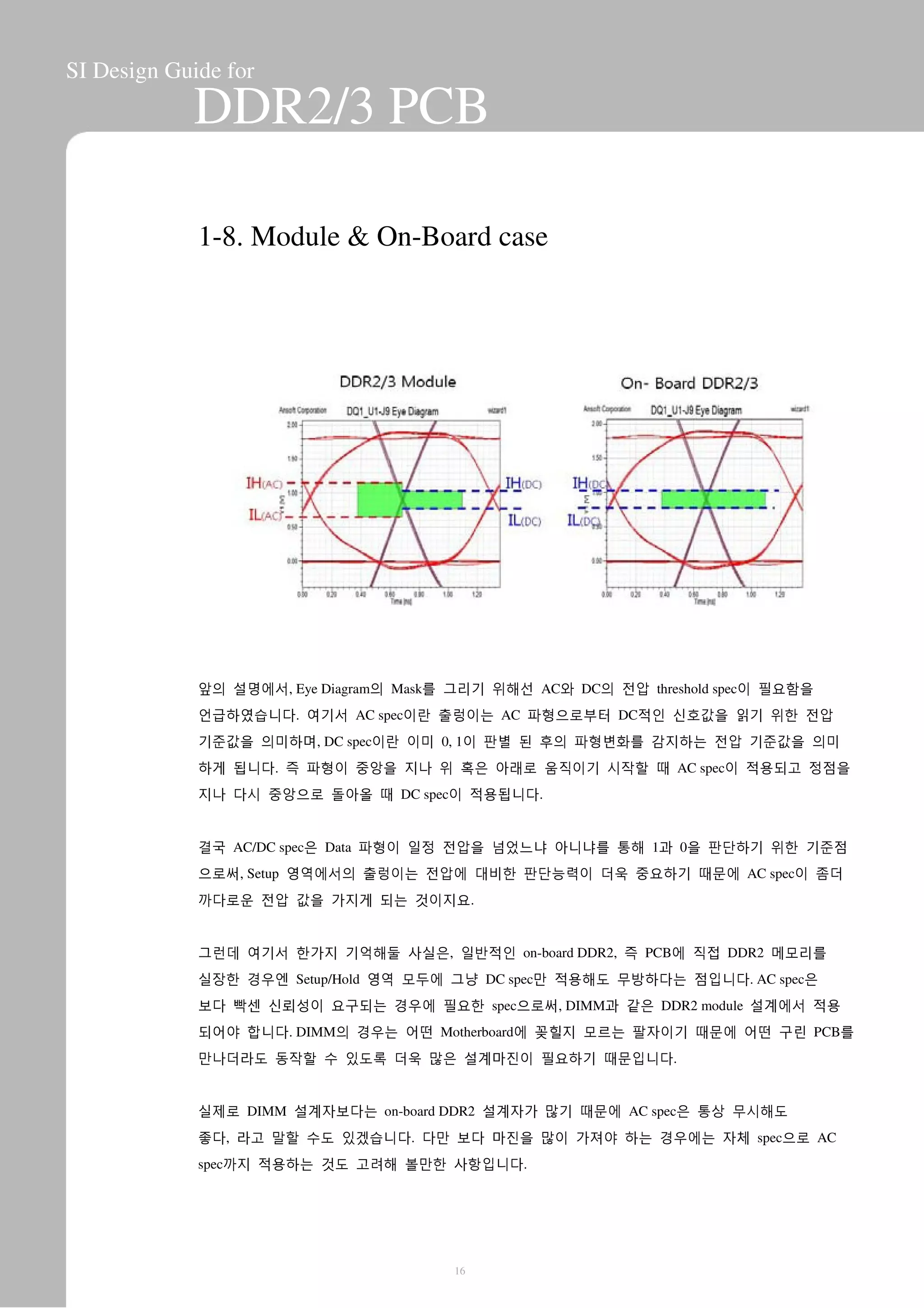 SI Design Guide for
DDR2/3 PCB
1-8. Module & On-Board case
앞의 설명에서, Eye Diagram의 Mask를 그리기 위해선 AC와 DC의 전압 threshold spec이 필요함을
언급하였습니다. 여기서 AC spec이란 출렁이는 AC 파형으로부터 DC적인 신호값을 읽기 위한 전압
기준값을 의미하며, DC spec이란 이미 0, 1이 판별 된 후의 파형변화를 감지하는 전압 기준값을 의미
하게 됩니다. 즉 파형이 중앙을 지나 위 혹은 아래로 움직이기 시작할 때 AC spec이 적용되고 정점을
지나 다시 중앙으로 돌아올 때 DC spec이 적용됩니다.
결국 AC/DC spec은 Data 파형이 일정 전압을 넘었느냐 아니냐를 통해 1과 0을 판단하기 위한 기준점
으로써, Setup 영역에서의 출렁이는 전압에 대비한 판단능력이 더욱 중요하기 때문에 AC spec이 좀더
까다로운 전압 값을 가지게 되는 것이지요.
그런데 여기서 한가지 기억해둘 사실은, 일반적인 on-board DDR2, 즉 PCB에 직접 DDR2 메모리를
실장한 경우엔 Setup/Hold 영역 모두에 그냥 DC spec만 적용해도 무방하다는 점입니다. AC spec은
보다 빡센 신뢰성이 요구되는 경우에 필요한 spec으로써, DIMM과 같은 DDR2 module 설계에서 적용
되어야 합니다. DIMM의 경우는 어떤 Motherboard에 꽂힐지 모르는 팔자이기 때문에 어떤 구린 PCB를
만나더라도 동작할 수 있도록 더욱 많은 설계마진이 필요하기 때문입니다.
실제로 DIMM 설계자보다는 on-board DDR2 설계자가 많기 때문에 AC spec은 통상 무시해도
좋다, 라고 말할 수도 있겠습니다. 다만 보다 마진을 많이 가져야 하는 경우에는 자체 spec으로 AC
spec까지 적용하는 것도 고려해 볼만한 사항입니다.
16
 
