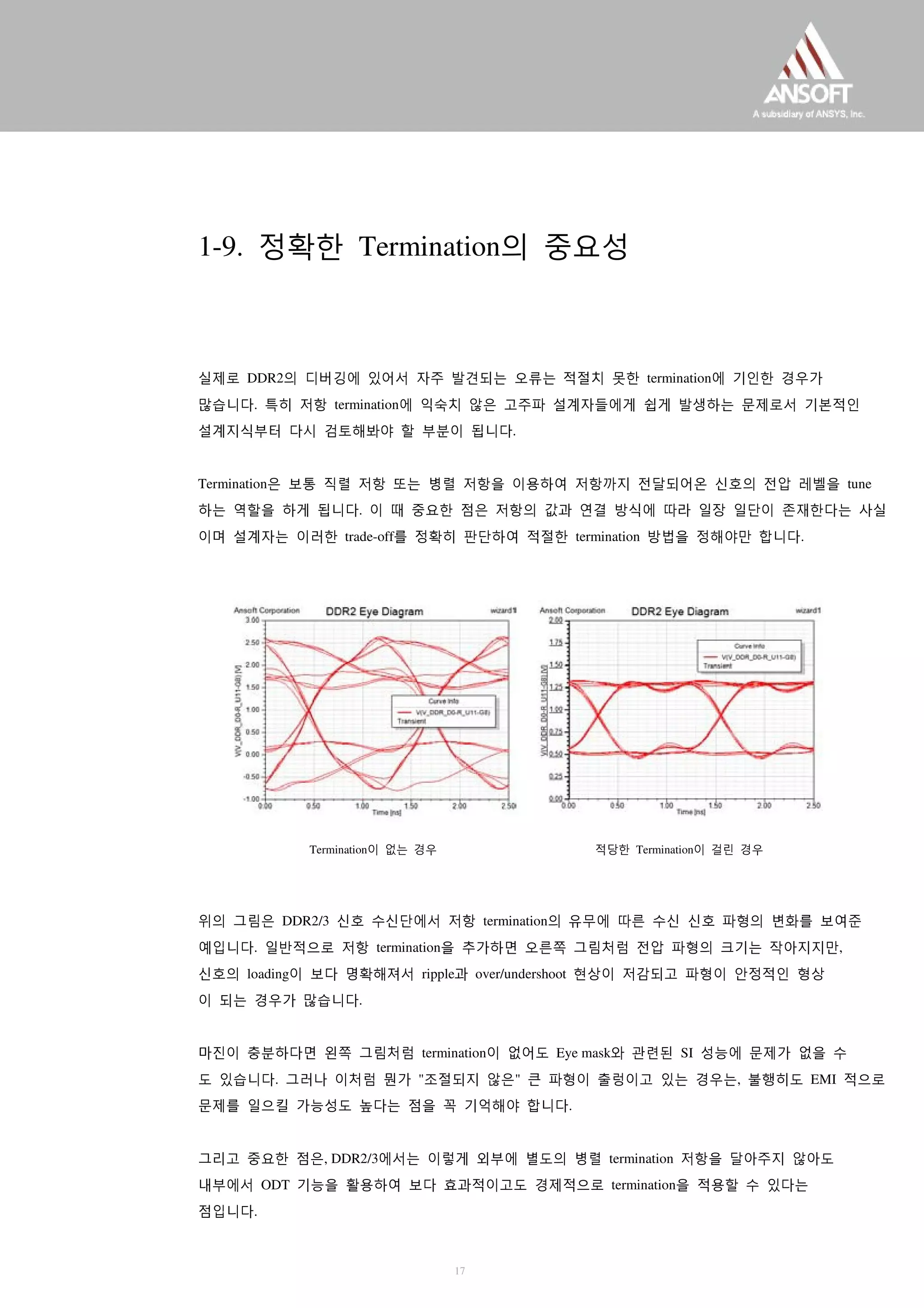 1-9. 정확한 Termination의 중요성
실제로 DDR2의 디버깅에 있어서 자주 발견되는 오류는 적절치 못한 termination에 기인한 경우가
많습니다. 특히 저항 termination에 익숙치 않은 고주파 설계자들에게 쉽게 발생하는 문제로서 기본적인
설계지식부터 다시 검토해봐야 할 부분이 됩니다.
Termination은 보통 직렬 저항 또는 병렬 저항을 이용하여 저항까지 전달되어온 신호의 전압 레벨을 tune
하는 역할을 하게 됩니다. 이 때 중요한 점은 저항의 값과 연결 방식에 따라 일장 일단이 존재한다는 사실
이며 설계자는 이러한 trade-off를 정확히 판단하여 적절한 termination 방법을 정해야만 합니다.
Termination이 없는 경우 적당한 Termination이 걸린 경우
위의 그림은 DDR2/3 신호 수신단에서 저항 termination의 유무에 따른 수신 신호 파형의 변화를 보여준
예입니다. 일반적으로 저항 termination을 추가하면 오른쪽 그림처럼 전압 파형의 크기는 작아지지만,
신호의 loading이 보다 명확해져서 ripple과 over/undershoot 현상이 저감되고 파형이 안정적인 형상
이 되는 경우가 많습니다.
마진이 충분하다면 왼쪽 그림처럼 termination이 없어도 Eye mask와 관련된 SI 성능에 문제가 없을 수
도 있습니다. 그러나 이처럼 뭔가 "조절되지 않은" 큰 파형이 출렁이고 있는 경우는, 불행히도 EMI 적으로
문제를 일으킬 가능성도 높다는 점을 꼭 기억해야 합니다.
그리고 중요한 점은, DDR2/3에서는 이렇게 외부에 별도의 병렬 termination 저항을 달아주지 않아도
내부에서 ODT 기능을 활용하여 보다 효과적이고도 경제적으로 termination을 적용할 수 있다는
점입니다.
17
 