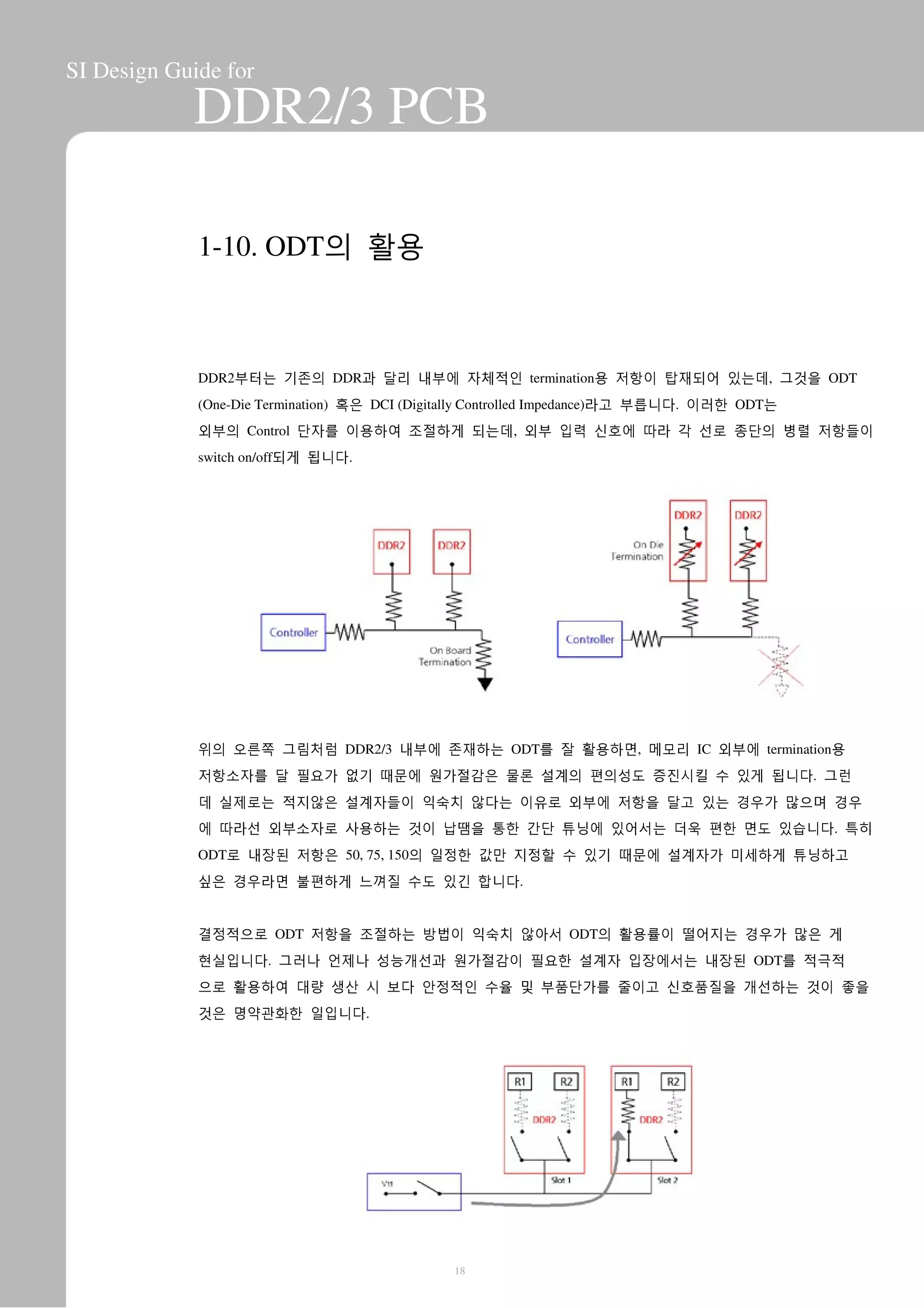 SI Design Guide for
DDR2/3 PCB
1-10. ODT의 활용
DDR2부터는 기존의 DDR과 달리 내부에 자체적인 termination용 저항이 탑재되어 있는데, 그것을 ODT
(One-Die Termination) 혹은 DCI (Digitally Controlled Impedance)라고 부릅니다. 이러한 ODT는
외부의 Control 단자를 이용하여 조절하게 되는데, 외부 입력 신호에 따라 각 선로 종단의 병렬 저항들이
switch on/off되게 됩니다.
위의 오른쪽 그림처럼 DDR2/3 내부에 존재하는 ODT를 잘 활용하면, 메모리 IC 외부에 termination용
저항소자를 달 필요가 없기 때문에 원가절감은 물론 설계의 편의성도 증진시킬 수 있게 됩니다. 그런
데 실제로는 적지않은 설계자들이 익숙치 않다는 이유로 외부에 저항을 달고 있는 경우가 많으며 경우
에 따라선 외부소자로 사용하는 것이 납땜을 통한 간단 튜닝에 있어서는 더욱 편한 면도 있습니다. 특히
ODT로 내장된 저항은 50, 75, 150의 일정한 값만 지정할 수 있기 때문에 설계자가 미세하게 튜닝하고
싶은 경우라면 불편하게 느껴질 수도 있긴 합니다.
결정적으로 ODT 저항을 조절하는 방법이 익숙치 않아서 ODT의 활용률이 떨어지는 경우가 많은 게
현실입니다. 그러나 언제나 성능개선과 원가절감이 필요한 설계자 입장에서는 내장된 ODT를 적극적
으로 활용하여 대량 생산 시 보다 안정적인 수율 및 부품단가를 줄이고 신호품질을 개선하는 것이 좋을
것은 명약관화한 일입니다.
18
 
