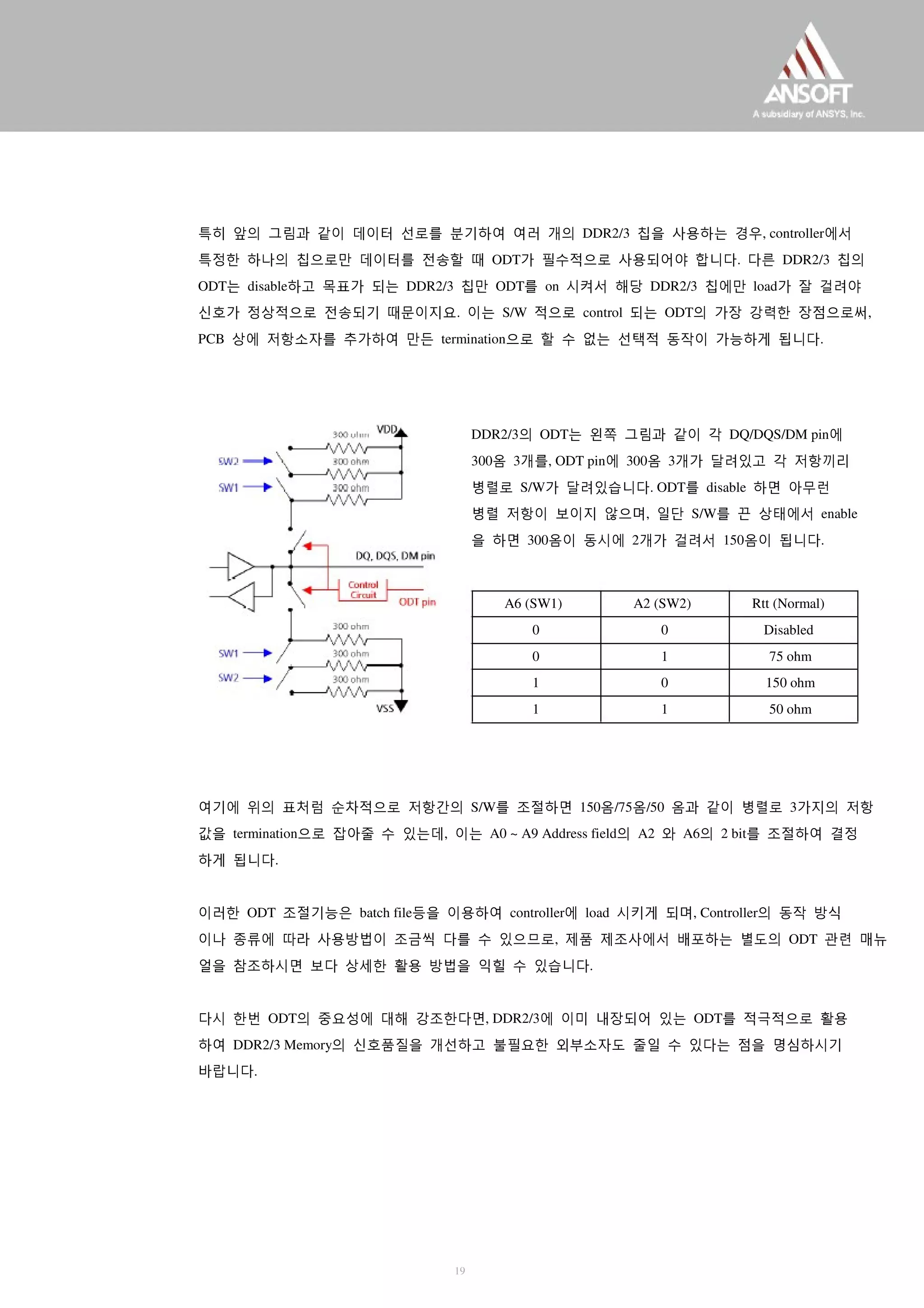 특히 앞의 그림과 같이 데이터 선로를 분기하여 여러 개의 DDR2/3 칩을 사용하는 경우, controller에서
특정한 하나의 칩으로만 데이터를 전송할 때 ODT가 필수적으로 사용되어야 합니다. 다른 DDR2/3 칩의
ODT는 disable하고 목표가 되는 DDR2/3 칩만 ODT를 on 시켜서 해당 DDR2/3 칩에만 load가 잘 걸려야
신호가 정상적으로 전송되기 때문이지요. 이는 S/W 적으로 control 되는 ODT의 가장 강력한 장점으로써,
PCB 상에 저항소자를 추가하여 만든 termination으로 할 수 없는 선택적 동작이 가능하게 됩니다.
DDR2/3의 ODT는 왼쪽 그림과 같이 각 DQ/DQS/DM pin에
300옴 3개를, ODT pin에 300옴 3개가 달려있고 각 저항끼리
병렬로 S/W가 달려있습니다. ODT를 disable 하면 아무런
병렬 저항이 보이지 않으며, 일단 S/W를 끈 상태에서 enable
을 하면 300옴이 동시에 2개가 걸려서 150옴이 됩니다.
A6 (SW1)
0
0
1
1
A2 (SW2)
0
1
0
1
Rtt (Normal)
Disabled
75 ohm
150 ohm
50 ohm
여기에 위의 표처럼 순차적으로 저항간의 S/W를 조절하면 150옴/75옴/50 옴과 같이 병렬로 3가지의 저항
값을 termination으로 잡아줄 수 있는데, 이는 A0 ~ A9 Address field의 A2 와 A6의 2 bit를 조절하여 결정
하게 됩니다.
이러한 ODT 조절기능은 batch file등을 이용하여 controller에 load 시키게 되며, Controller의 동작 방식
이나 종류에 따라 사용방법이 조금씩 다를 수 있으므로, 제품 제조사에서 배포하는 별도의 ODT 관련 매뉴
얼을 참조하시면 보다 상세한 활용 방법을 익힐 수 있습니다.
다시 한번 ODT의 중요성에 대해 강조한다면, DDR2/3에 이미 내장되어 있는 ODT를 적극적으로 활용
하여 DDR2/3 Memory의 신호품질을 개선하고 불필요한 외부소자도 줄일 수 있다는 점을 명심하시기
바랍니다.
19
 