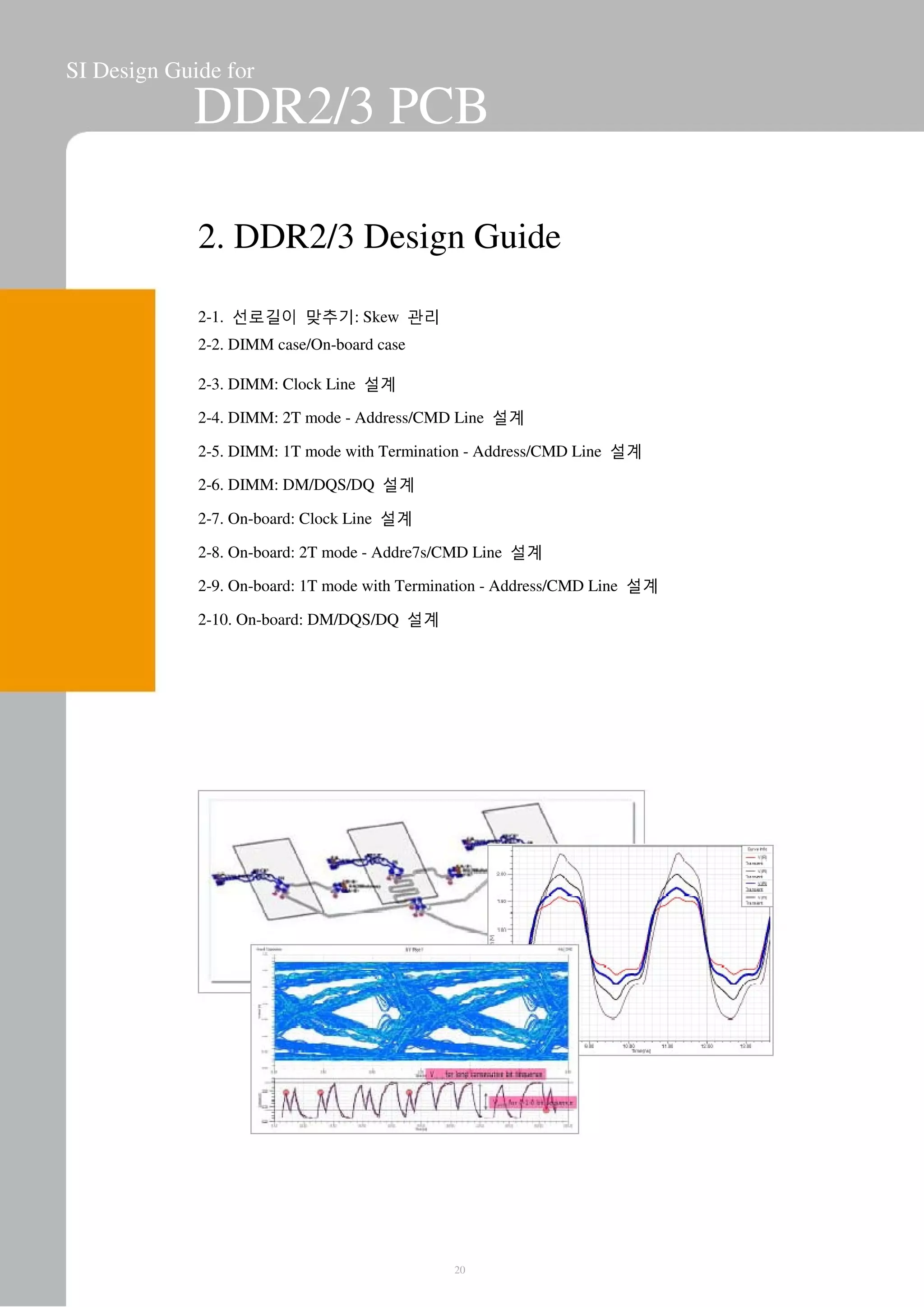 SI Design Guide for
DDR2/3 PCB
2. DDR2/3 Design Guide
2-1. 선로길이 맞추기: Skew 관리
2-2. DIMM case/On-board case
2-3. DIMM: Clock Line 설계
2-4. DIMM: 2T mode - Address/CMD Line 설계
2-5. DIMM: 1T mode with Termination - Address/CMD Line 설계
2-6. DIMM: DM/DQS/DQ 설계
2-7. On-board: Clock Line 설계
2-8. On-board: 2T mode - Addre7s/CMD Line 설계
2-9. On-board: 1T mode with Termination - Address/CMD Line 설계
2-10. On-board: DM/DQS/DQ 설계
20
 