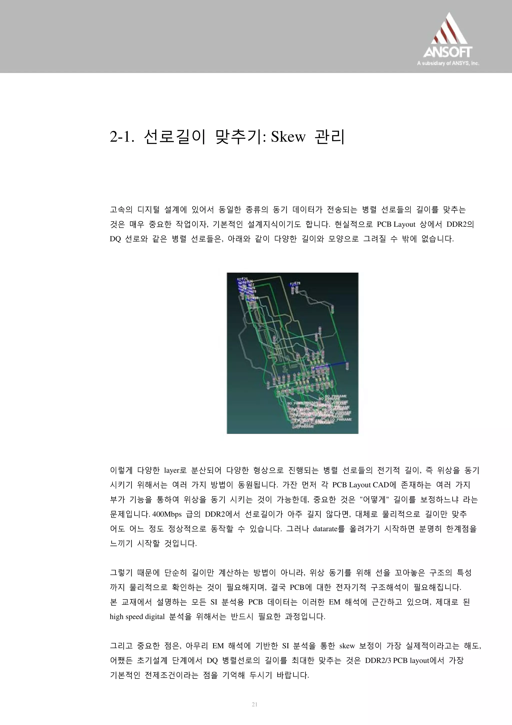 2-1. 선로길이 맞추기: Skew 관리
고속의 디지털 설계에 있어서 동일한 종류의 동기 데이터가 전송되는 병렬 선로들의 길이를 맞추는
것은 매우 중요한 작업이자, 기본적인 설계지식이기도 합니다. 현실적으로 PCB Layout 상에서 DDR2의
DQ 선로와 같은 병렬 선로들은, 아래와 같이 다양한 길이와 모양으로 그려질 수 밖에 없습니다.
이렇게 다양한 layer로 분산되어 다양한 형상으로 진행되는 병렬 선로들의 전기적 길이, 즉 위상을 동기
시키기 위해서는 여러 가지 방법이 동원됩니다. 가잔 먼저 각 PCB Layout CAD에 존재하는 여러 가지
부가 기능을 통하여 위상을 동기 시키는 것이 가능한데, 중요한 것은 "어떻게" 길이를 보정하느냐 라는
문제입니다. 400Mbps 급의 DDR2에서 선로길이가 아주 길지 않다면, 대체로 물리적으로 길이만 맞추
어도 어느 정도 정상적으로 동작할 수 있습니다. 그러나 datarate를 올려가기 시작하면 분명히 한계점을
느끼기 시작할 것입니다.
그렇기 때문에 단순히 길이만 계산하는 방법이 아니라, 위상 동기를 위해 선을 꼬아놓은 구조의 특성
까지 물리적으로 확인하는 것이 필요해지며, 결국 PCB에 대한 전자기적 구조해석이 필요해집니다.
본 교재에서 설명하는 모든 SI 분석용 PCB 데이터는 이러한 EM 해석에 근간하고 있으며, 제대로 된
high speed digital 분석을 위해서는 반드시 필요한 과정입니다.
그리고 중요한 점은, 아무리 EM 해석에 기반한 SI 분석을 통한 skew 보정이 가장 실제적이라고는 해도,
어쨌든 초기설계 단계에서 DQ 병렬선로의 길이를 최대한 맞추는 것은 DDR2/3 PCB layout에서 가장
기본적인 전제조건이라는 점을 기억해 두시기 바랍니다.
21
 
