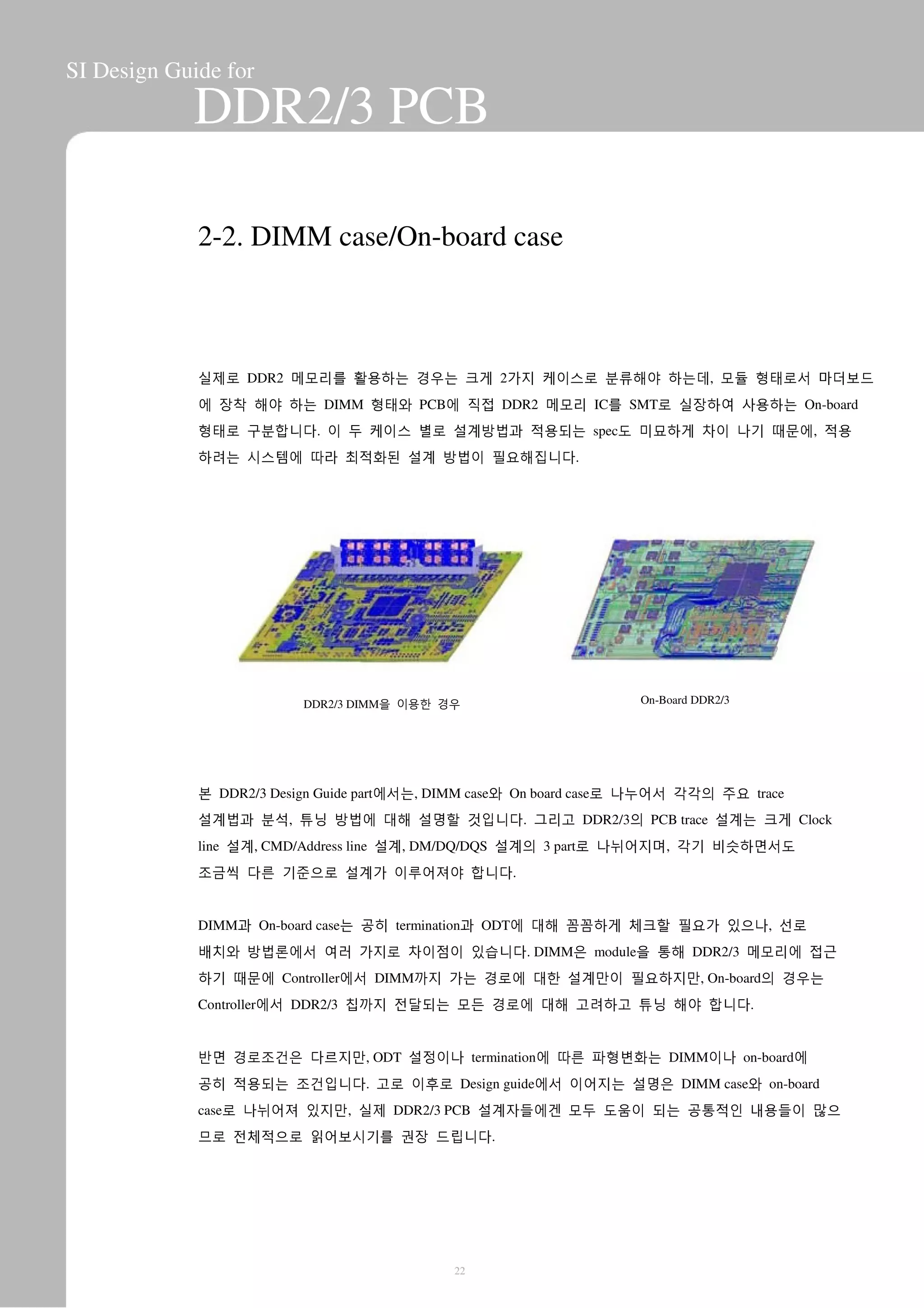 SI Design Guide for
DDR2/3 PCB
2-2. DIMM case/On-board case
실제로 DDR2 메모리를 활용하는 경우는 크게 2가지 케이스로 분류해야 하는데, 모듈 형태로서 마더보드
에 장착 해야 하는 DIMM 형태와 PCB에 직접 DDR2 메모리 IC를 SMT로 실장하여 사용하는 On-board
형태로 구분합니다. 이 두 케이스 별로 설계방법과 적용되는 spec도 미묘하게 차이 나기 때문에, 적용
하려는 시스템에 따라 최적화된 설계 방법이 필요해집니다.
DDR2/3 DIMM을 이용한 경우 On-Board DDR2/3
본 DDR2/3 Design Guide part에서는, DIMM case와 On board case로 나누어서 각각의 주요 trace
설계법과 분석, 튜닝 방법에 대해 설명할 것입니다. 그리고 DDR2/3의 PCB trace 설계는 크게 Clock
line 설계, CMD/Address line 설계, DM/DQ/DQS 설계의 3 part로 나뉘어지며, 각기 비슷하면서도
조금씩 다른 기준으로 설계가 이루어져야 합니다.
DIMM과 On-board case는 공히 termination과 ODT에 대해 꼼꼼하게 체크할 필요가 있으나, 선로
배치와 방법론에서 여러 가지로 차이점이 있습니다. DIMM은 module을 통해 DDR2/3 메모리에 접근
하기 때문에 Controller에서 DIMM까지 가는 경로에 대한 설계만이 필요하지만, On-board의 경우는
Controller에서 DDR2/3 칩까지 전달되는 모든 경로에 대해 고려하고 튜닝 해야 합니다.
반면 경로조건은 다르지만, ODT 설정이나 termination에 따른 파형변화는 DIMM이나 on-board에
공히 적용되는 조건입니다. 고로 이후로 Design guide에서 이어지는 설명은 DIMM case와 on-board
case로 나뉘어져 있지만, 실제 DDR2/3 PCB 설계자들에겐 모두 도움이 되는 공통적인 내용들이 많으
므로 전체적으로 읽어보시기를 권장 드립니다.
22
 