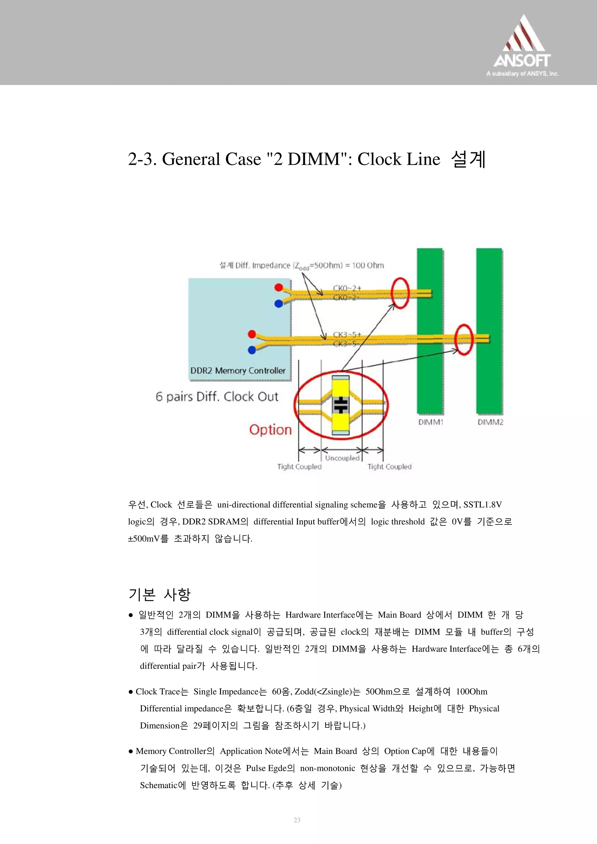 2-3. General Case "2 DIMM": Clock Line 설계
우선, Clock 선로들은 uni-directional differential signaling scheme을 사용하고 있으며, SSTL1.8V
logic의 경우, DDR2 SDRAM의 differential Input buffer에서의 logic threshold 값은 0V를 기준으로
±500mV를 초과하지 않습니다.
기본 사항
● 일반적인 2개의 DIMM을 사용하는 Hardware Interface에는 Main Board 상에서 DIMM 한 개 당
3개의 differential clock signal이 공급되며, 공급된 clock의 재분배는 DIMM 모듈 내 buffer의 구성
에 따라 달라질 수 있습니다. 일반적인 2개의 DIMM을 사용하는 Hardware Interface에는 총 6개의
differential pair가 사용됩니다.
● Clock Trace는 Single Impedance는 60옴, Zodd(<Zsingle)는 50Ohm으로 설계하여 100Ohm
Differential impedance은 확보합니다. (6층일 경우, Physical Width와 Height에 대한 Physical
Dimension은 29페이지의 그림을 참조하시기 바랍니다.)
● Memory Controller의 Application Note에서는 Main Board 상의 Option Cap에 대한 내용들이
기술되어 있는데, 이것은 Pulse Egde의 non-monotonic 현상을 개선할 수 있으므로, 가능하면
Schematic에 반영하도록 합니다. (추후 상세 기술)
23
 