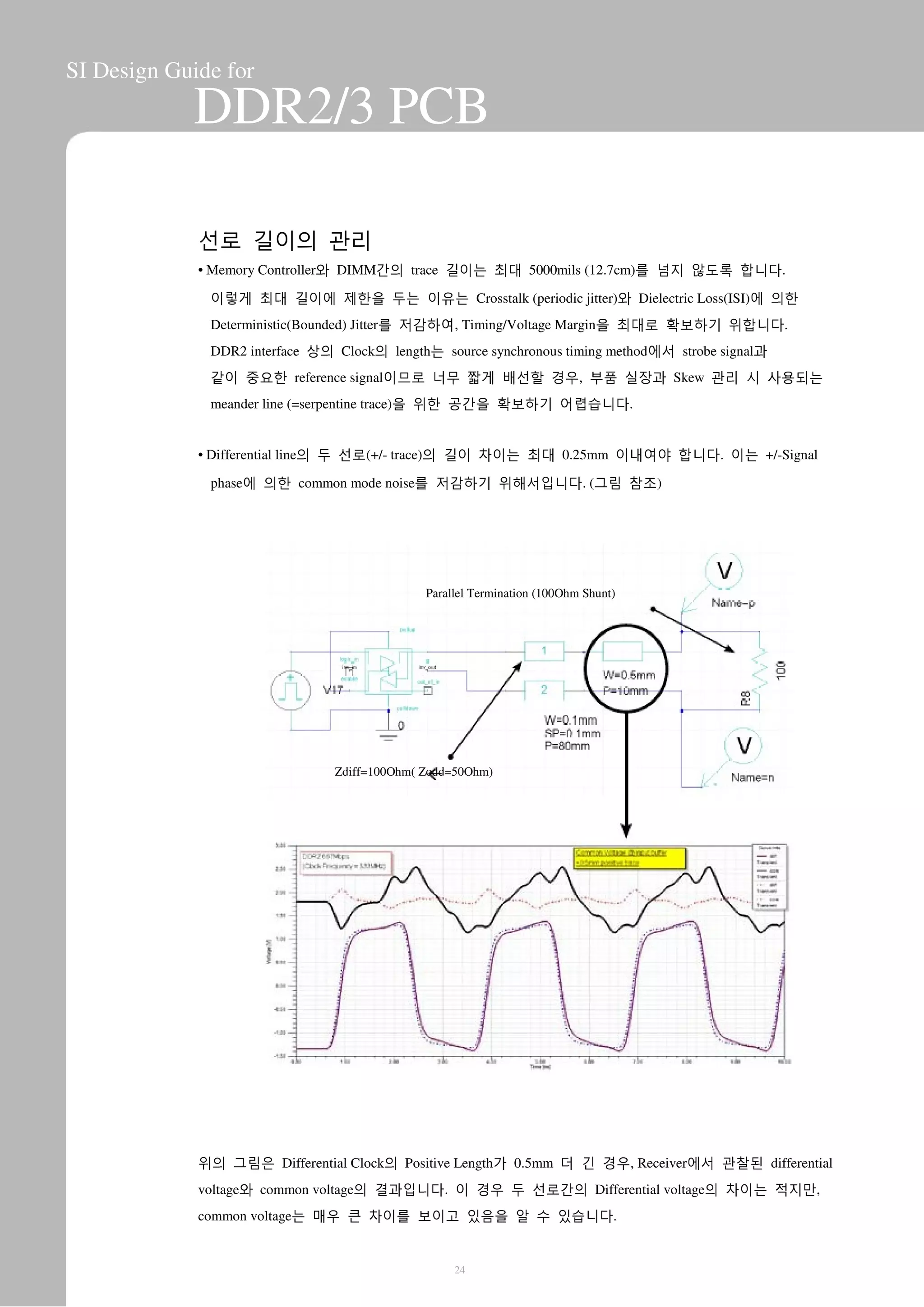 SI Design Guide for
DDR2/3 PCB
선로 길이의 관리
• Memory Controller와 DIMM간의 trace 길이는 최대 5000mils (12.7cm)를 넘지 않도록 합니다.
이렇게 최대 길이에 제한을 두는 이유는 Crosstalk (periodic jitter)와 Dielectric Loss(ISI)에 의한
Deterministic(Bounded) Jitter를 저감하여, Timing/Voltage Margin을 최대로 확보하기 위합니다.
DDR2 interface 상의 Clock의 length는 source synchronous timing method에서 strobe signal과
같이 중요한 reference signal이므로 너무 짧게 배선할 경우, 부품 실장과 Skew 관리 시 사용되는
meander line (=serpentine trace)을 위한 공간을 확보하기 어렵습니다.
• Differential line의 두 선로(+/- trace)의 길이 차이는 최대 0.25mm 이내여야 합니다. 이는 +/-Signal
phase에 의한 common mode noise를 저감하기 위해서입니다. (그림 참조)
Parallel Termination (100Ohm Shunt)
Zdiff=100Ohm( Zodd=50Ohm)
위의 그림은 Differential Clock의 Positive Length가 0.5mm 더 긴 경우, Receiver에서 관찰된 differential
voltage와 common voltage의 결과입니다. 이 경우 두 선로간의 Differential voltage의 차이는 적지만,
common voltage는 매우 큰 차이를 보이고 있음을 알 수 있습니다.
24
 