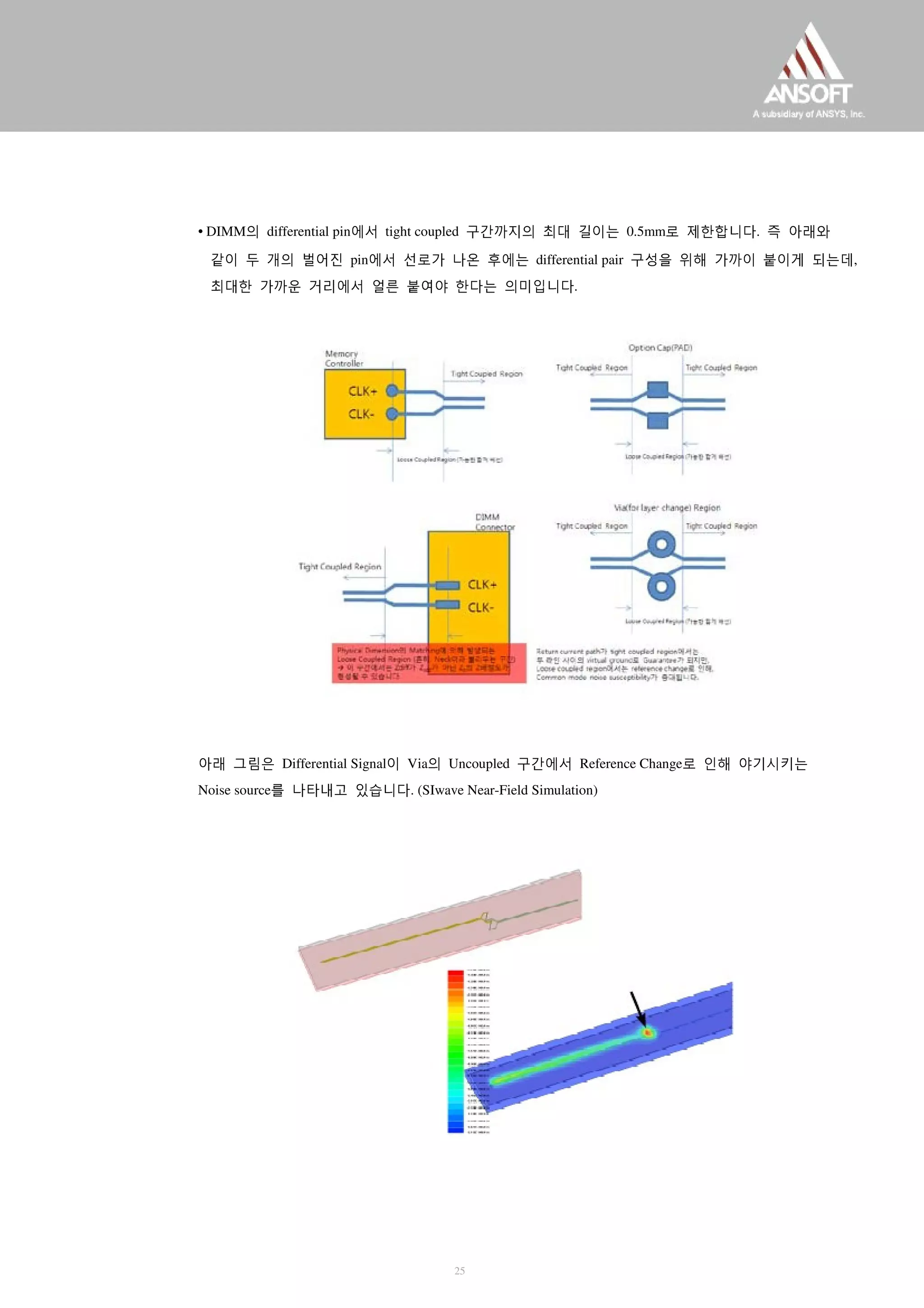 • DIMM의 differential pin에서 tight coupled 구간까지의 최대 길이는 0.5mm로 제한합니다. 즉 아래와
같이 두 개의 벌어진 pin에서 선로가 나온 후에는 differential pair 구성을 위해 가까이 붙이게 되는데,
최대한 가까운 거리에서 얼른 붙여야 한다는 의미입니다.
아래 그림은 Differential Signal이 Via의 Uncoupled 구간에서 Reference Change로 인해 야기시키는
Noise source를 나타내고 있습니다. (SIwave Near-Field Simulation)
25
 