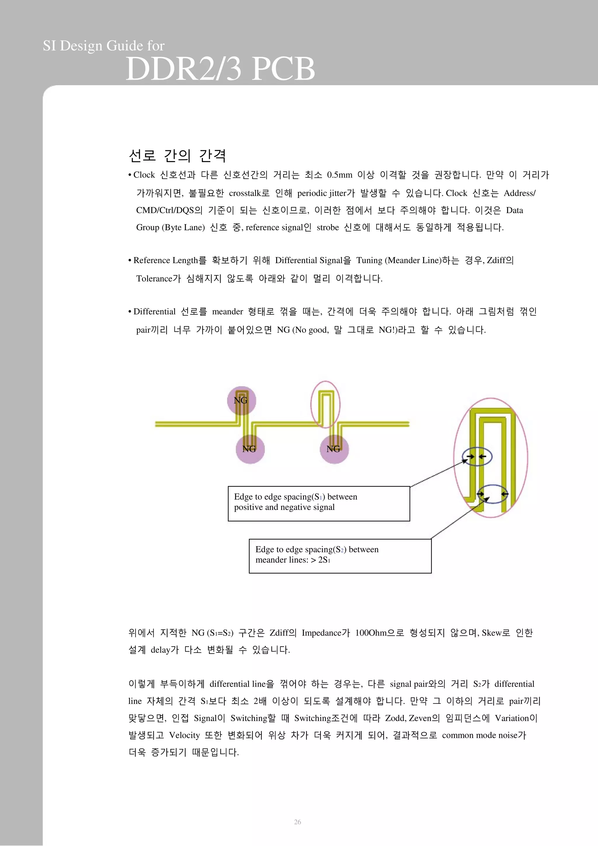 SI Design Guide for
DDR2/3 PCB
선로 간의 간격
• Clock 신호선과 다른 신호선간의 거리는 최소 0.5mm 이상 이격할 것을 권장합니다. 만약 이 거리가
가까워지면, 불필요한 crosstalk로 인해 periodic jitter가 발생할 수 있습니다. Clock 신호는 Address/
CMD/Ctrl/DQS의 기준이 되는 신호이므로, 이러한 점에서 보다 주의해야 합니다. 이것은 Data
Group (Byte Lane) 신호 중, reference signal인 strobe 신호에 대해서도 동일하게 적용됩니다.
• Reference Length를 확보하기 위해 Differential Signal을 Tuning (Meander Line)하는 경우, Zdiff의
Tolerance가 심해지지 않도록 아래와 같이 멀리 이격합니다.
• Differential 선로를 meander 형태로 꺾을 때는, 간격에 더욱 주의해야 합니다. 아래 그림처럼 꺾인
pair끼리 너무 가까이 붙어있으면 NG (No good, 말 그대로 NG!)라고 할 수 있습니다.
NG
NG NG
Edge to edge spacing(S1) between
positive and negative signal
Edge to edge spacing(S2) between
meander lines: > 2S1
위에서 지적한 NG (S1=S2) 구간은 Zdiff의 Impedance가 100Ohm으로 형성되지 않으며, Skew로 인한
설계 delay가 다소 변화될 수 있습니다.
이렇게 부득이하게 differential line을 꺾어야 하는 경우는, 다른 signal pair와의 거리 S2가 differential
line 자체의 간격 S1보다 최소 2배 이상이 되도록 설계해야 합니다. 만약 그 이하의 거리로 pair끼리
맞닿으면, 인접 Signal이 Switching할 때 Switching조건에 따라 Zodd, Zeven의 임피던스에 Variation이
발생되고 Velocity 또한 변화되어 위상 차가 더욱 커지게 되어, 결과적으로 common mode noise가
더욱 증가되기 때문입니다.
26
 