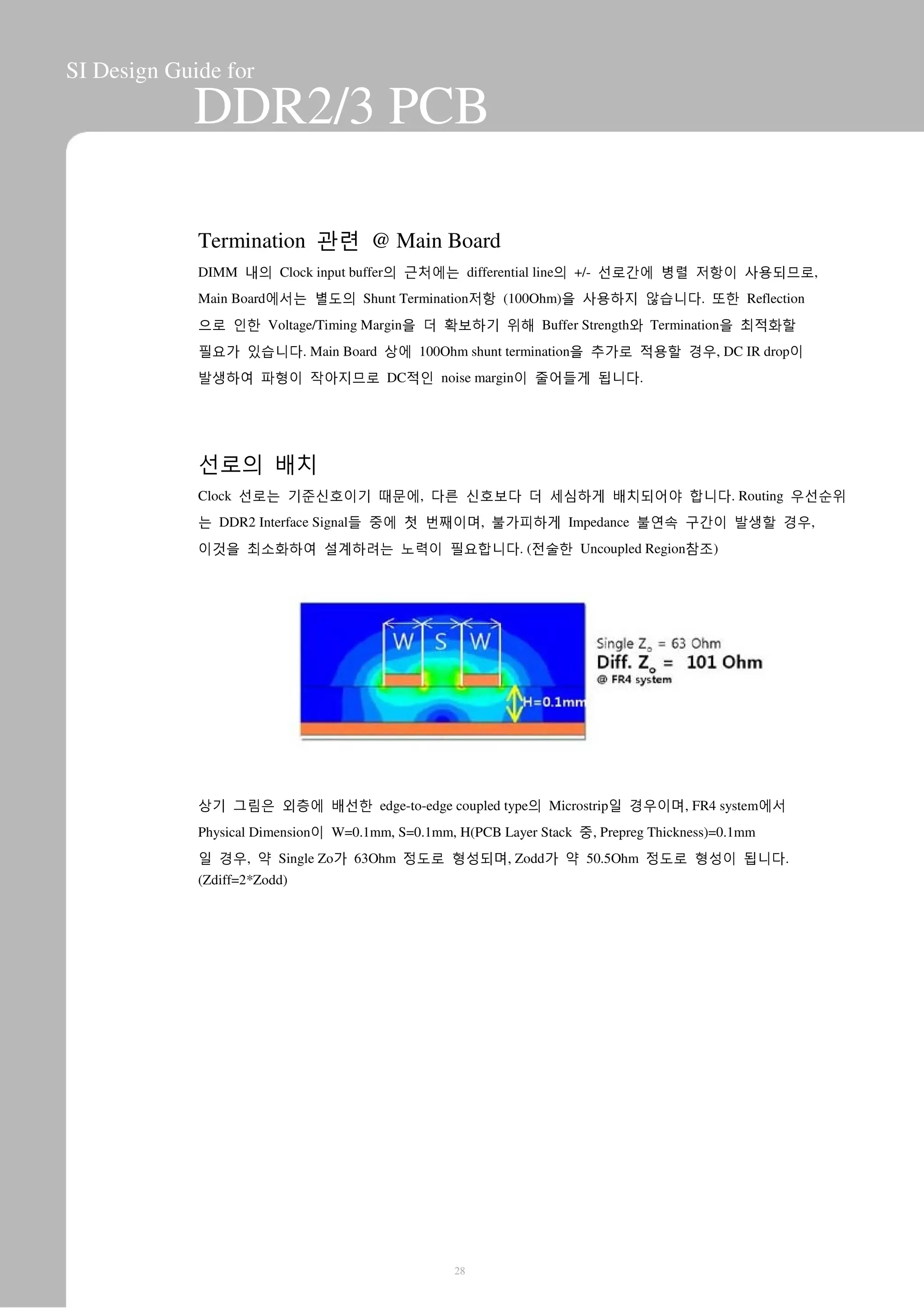 SI Design Guide for
DDR2/3 PCB
Termination 관련 @ Main Board
DIMM 내의 Clock input buffer의 근처에는 differential line의 +/- 선로간에 병렬 저항이 사용되므로,
Main Board에서는 별도의 Shunt Termination저항 (100Ohm)을 사용하지 않습니다. 또한 Reflection
으로 인한 Voltage/Timing Margin을 더 확보하기 위해 Buffer Strength와 Termination을 최적화할
필요가 있습니다. Main Board 상에 100Ohm shunt termination을 추가로 적용할 경우, DC IR drop이
발생하여 파형이 작아지므로 DC적인 noise margin이 줄어들게 됩니다.
선로의 배치
Clock 선로는 기준신호이기 때문에, 다른 신호보다 더 세심하게 배치되어야 합니다. Routing 우선순위
는 DDR2 Interface Signal들 중에 첫 번째이며, 불가피하게 Impedance 불연속 구간이 발생할 경우,
이것을 최소화하여 설계하려는 노력이 필요합니다. (전술한 Uncoupled Region참조)
상기 그림은 외층에 배선한 edge-to-edge coupled type의 Microstrip일 경우이며, FR4 system에서
Physical Dimension이 W=0.1mm, S=0.1mm, H(PCB Layer Stack 중, Prepreg Thickness)=0.1mm
일 경우, 약 Single Zo가 63Ohm 정도로 형성되며, Zodd가 약 50.5Ohm 정도로 형성이 됩니다.
(Zdiff=2*Zodd)
28
 