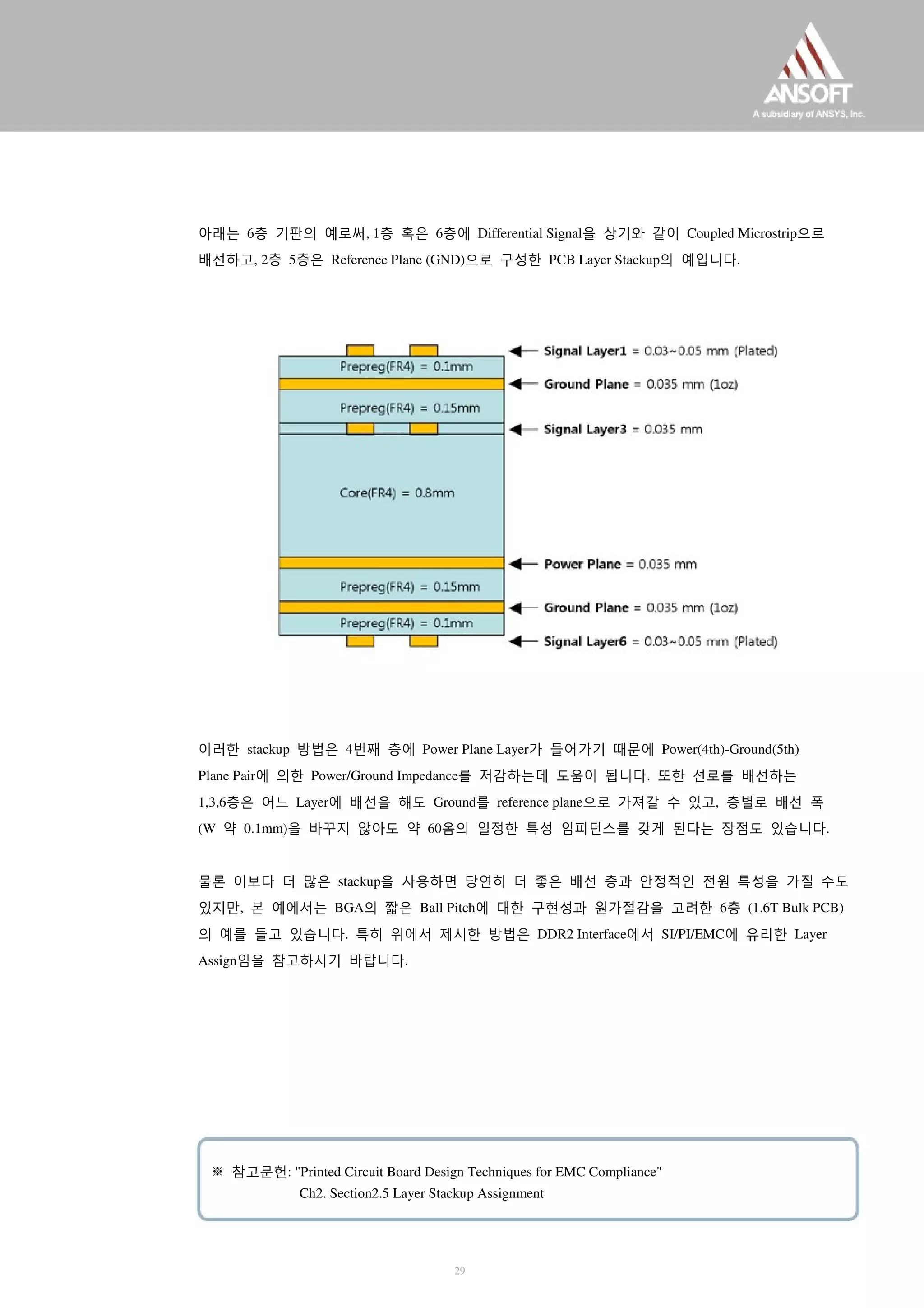 아래는 6층 기판의 예로써, 1층 혹은 6층에 Differential Signal을 상기와 같이 Coupled Microstrip으로
배선하고, 2층 5층은 Reference Plane (GND)으로 구성한 PCB Layer Stackup의 예입니다.
이러한 stackup 방법은 4번째 층에 Power Plane Layer가 들어가기 때문에 Power(4th)-Ground(5th)
Plane Pair에 의한 Power/Ground Impedance를 저감하는데 도움이 됩니다. 또한 선로를 배선하는
1,3,6층은 어느 Layer에 배선을 해도 Ground를 reference plane으로 가져갈 수 있고, 층별로 배선 폭
(W 약 0.1mm)을 바꾸지 않아도 약 60옴의 일정한 특성 임피던스를 갖게 된다는 장점도 있습니다.
물론 이보다 더 많은 stackup을 사용하면 당연히 더 좋은 배선 층과 안정적인 전원 특성을 가질 수도
있지만, 본 예에서는 BGA의 짧은 Ball Pitch에 대한 구현성과 원가절감을 고려한 6층 (1.6T Bulk PCB)
의 예를 들고 있습니다. 특히 위에서 제시한 방법은 DDR2 Interface에서 SI/PI/EMC에 유리한 Layer
Assign임을 참고하시기 바랍니다.
※ 참고문헌: "Printed Circuit Board Design Techniques for EMC Compliance"
Ch2. Section2.5 Layer Stackup Assignment
29
 