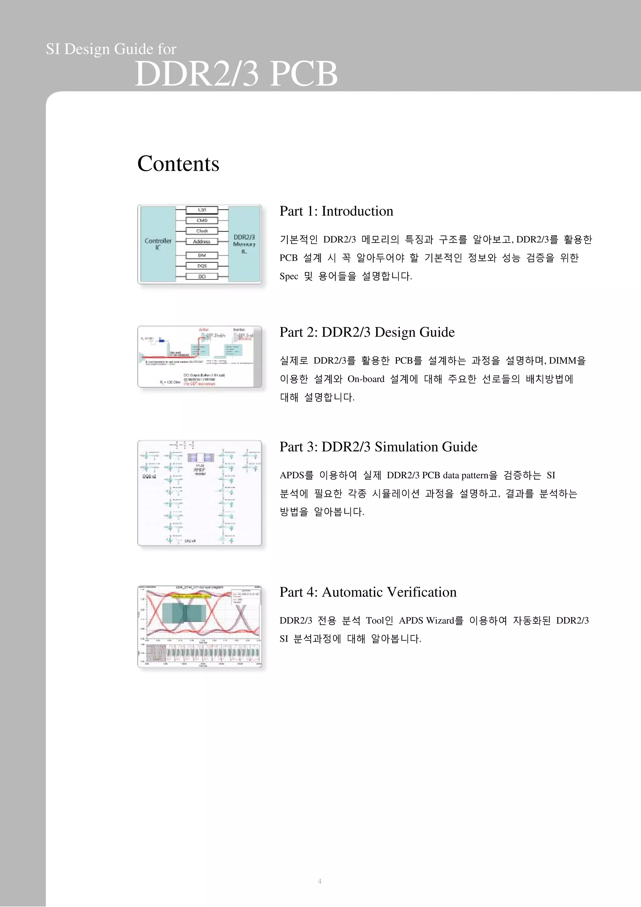 SI Design Guide for
DDR2/3 PCB
Contents
Part 1: Introduction
기본적인 DDR2/3 메모리의 특징과 구조를 알아보고, DDR2/3를 활용한
PCB 설계 시 꼭 알아두어야 할 기본적인 정보와 성능 검증을 위한
Spec 및 용어들을 설명합니다.
Part 2: DDR2/3 Design Guide
실제로 DDR2/3를 활용한 PCB를 설계하는 과정을 설명하며, DIMM을
이용한 설계와 On-board 설계에 대해 주요한 선로들의 배치방법에
대해 설명합니다.
Part 3: DDR2/3 Simulation Guide
APDS를 이용하여 실제 DDR2/3 PCB data pattern을 검증하는 SI
분석에 필요한 각종 시뮬레이션 과정을 설명하고, 결과를 분석하는
방법을 알아봅니다.
Part 4: Automatic Verification
DDR2/3 전용 분석 Tool인 APDS Wizard를 이용하여 자동화된 DDR2/3
SI 분석과정에 대해 알아봅니다.
4
 