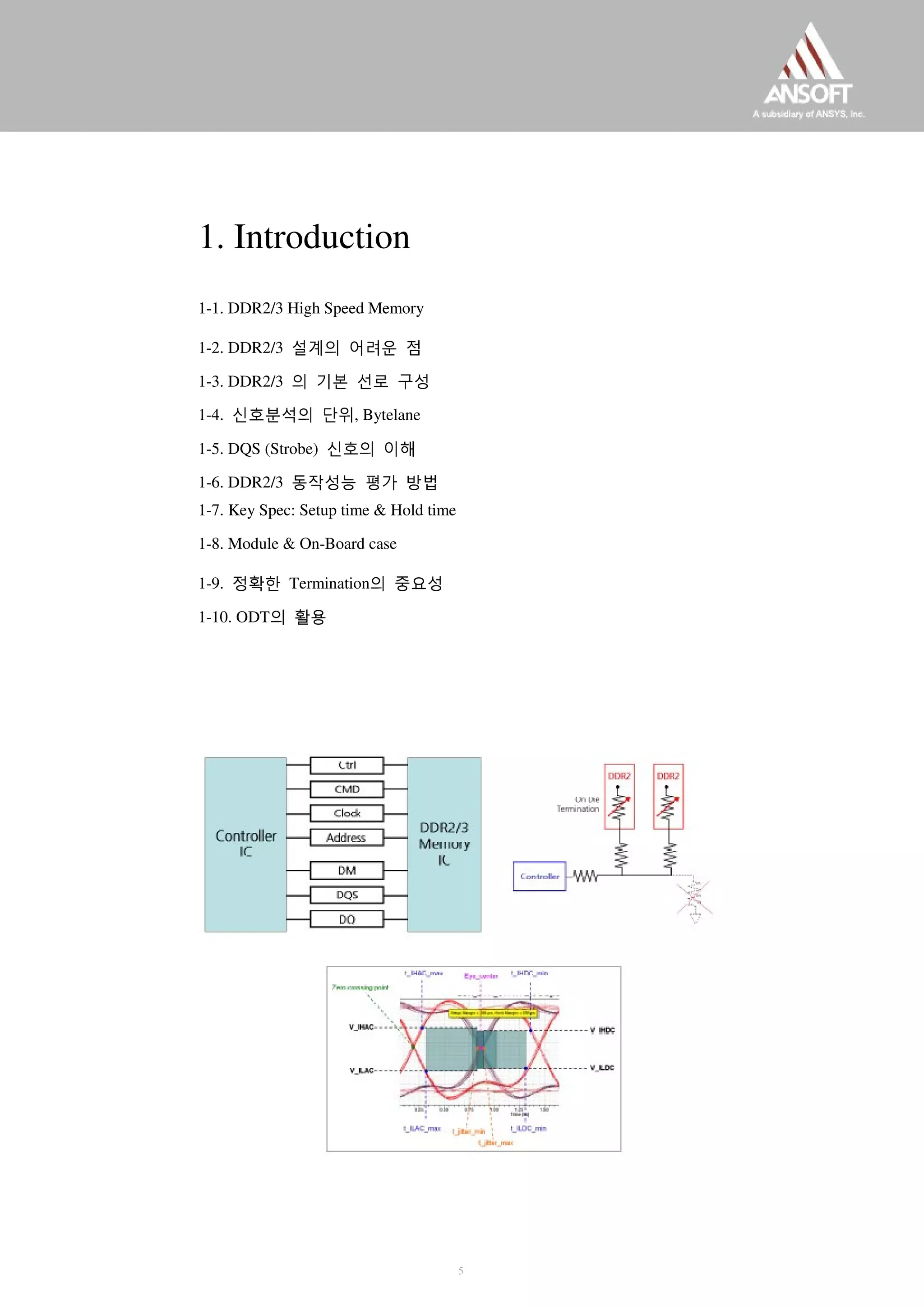 1. Introduction
1-1. DDR2/3 High Speed Memory
1-2. DDR2/3 설계의 어려운 점
1-3. DDR2/3 의 기본 선로 구성
1-4. 신호분석의 단위, Bytelane
1-5. DQS (Strobe) 신호의 이해
1-6. DDR2/3 동작성능 평가 방법
1-7. Key Spec: Setup time & Hold time
1-8. Module & On-Board case
1-9. 정확한 Termination의 중요성
1-10. ODT의 활용
5
 