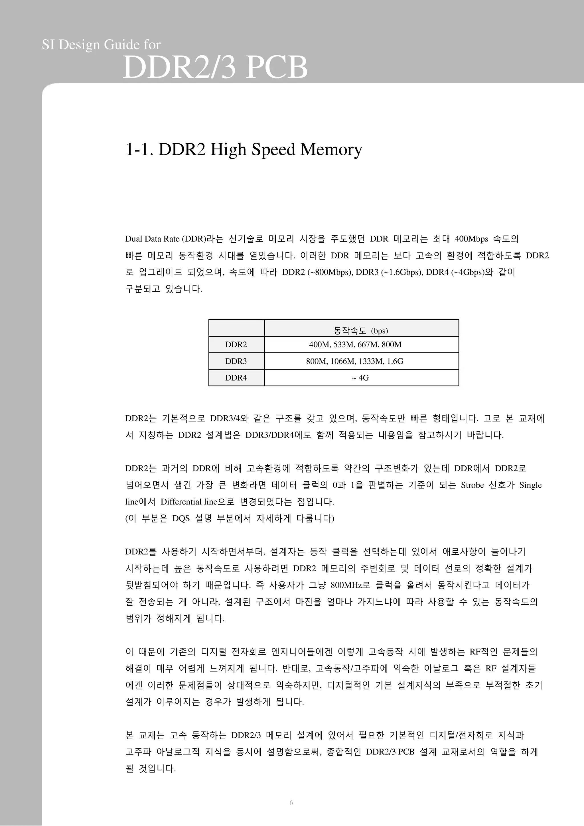 SI Design Guide for
DDR2/3 PCB
1-1. DDR2 High Speed Memory
Dual Data Rate (DDR)라는 신기술로 메모리 시장을 주도했던 DDR 메모리는 최대 400Mbps 속도의
빠른 메모리 동작환경 시대를 열었습니다. 이러한 DDR 메모리는 보다 고속의 환경에 적합하도록 DDR2
로 업그레이드 되었으며, 속도에 따라 DDR2 (~800Mbps), DDR3 (~1.6Gbps), DDR4 (~4Gbps)와 같이
구분되고 있습니다.
동작속도 (bps)
DDR2
DDR3
DDR4
400M, 533M, 667M, 800M
800M, 1066M, 1333M, 1.6G
~ 4G
DDR2는 기본적으로 DDR3/4와 같은 구조를 갖고 있으며, 동작속도만 빠른 형태입니다. 고로 본 교재에
서 지칭하는 DDR2 설계법은 DDR3/DDR4에도 함께 적용되는 내용임을 참고하시기 바랍니다.
DDR2는 과거의 DDR에 비해 고속환경에 적합하도록 약간의 구조변화가 있는데 DDR에서 DDR2로
넘어오면서 생긴 가장 큰 변화라면 데이터 클럭의 0과 1을 판별하는 기준이 되는 Strobe 신호가 Single
line에서 Differential line으로 변경되었다는 점입니다.
(이 부분은 DQS 설명 부분에서 자세하게 다룹니다)
DDR2를 사용하기 시작하면서부터, 설계자는 동작 클럭을 선택하는데 있어서 애로사항이 늘어나기
시작하는데 높은 동작속도로 사용하려면 DDR2 메모리의 주변회로 및 데이터 선로의 정확한 설계가
뒷받침되어야 하기 때문입니다. 즉 사용자가 그냥 800MHz로 클럭을 올려서 동작시킨다고 데이터가
잘 전송되는 게 아니라, 설계된 구조에서 마진을 얼마나 가지느냐에 따라 사용할 수 있는 동작속도의
범위가 정해지게 됩니다.
이 때문에 기존의 디지털 전자회로 엔지니어들에겐 이렇게 고속동작 시에 발생하는 RF적인 문제들의
해결이 매우 어렵게 느껴지게 됩니다. 반대로, 고속동작/고주파에 익숙한 아날로그 혹은 RF 설계자들
에겐 이러한 문제점들이 상대적으로 익숙하지만, 디지털적인 기본 설계지식의 부족으로 부적절한 초기
설계가 이루어지는 경우가 발생하게 됩니다.
본 교재는 고속 동작하는 DDR2/3 메모리 설계에 있어서 필요한 기본적인 디지털/전자회로 지식과
고주파 아날로그적 지식을 동시에 설명함으로써, 종합적인 DDR2/3 PCB 설계 교재로서의 역할을 하게
될 것입니다.
6
 