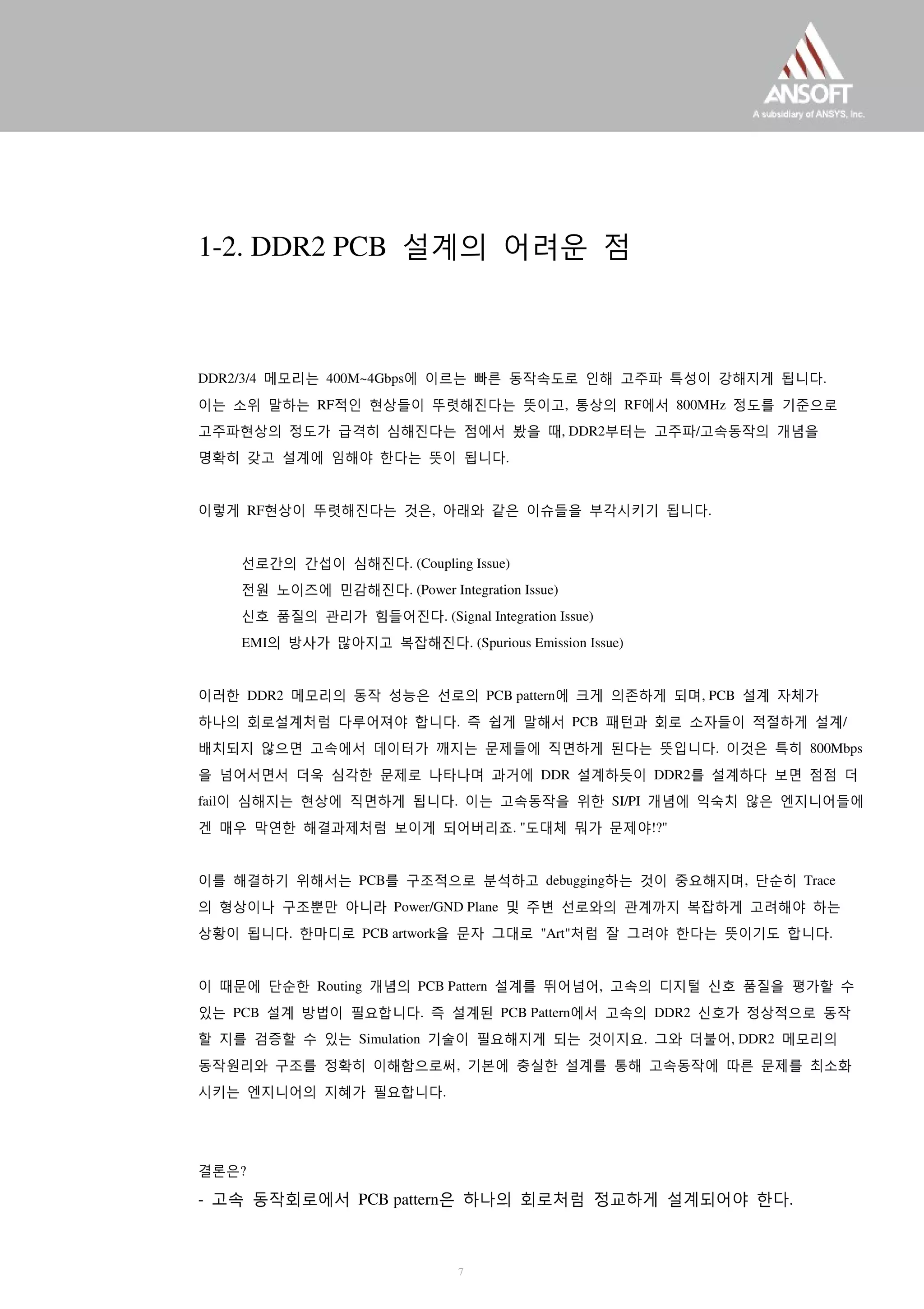 1-2. DDR2 PCB 설계의 어려운 점
DDR2/3/4 메모리는 400M~4Gbps에 이르는 빠른 동작속도로 인해 고주파 특성이 강해지게 됩니다.
이는 소위 말하는 RF적인 현상들이 뚜렷해진다는 뜻이고, 통상의 RF에서 800MHz 정도를 기준으로
고주파현상의 정도가 급격히 심해진다는 점에서 봤을 때, DDR2부터는 고주파/고속동작의 개념을
명확히 갖고 설계에 임해야 한다는 뜻이 됩니다.
이렇게 RF현상이 뚜렷해진다는 것은, 아래와 같은 이슈들을 부각시키기 됩니다.
선로간의 간섭이 심해진다. (Coupling Issue)
전원 노이즈에 민감해진다. (Power Integration Issue)
신호 품질의 관리가 힘들어진다. (Signal Integration Issue)
EMI의 방사가 많아지고 복잡해진다. (Spurious Emission Issue)
이러한 DDR2 메모리의 동작 성능은 선로의 PCB pattern에 크게 의존하게 되며, PCB 설계 자체가
하나의 회로설계처럼 다루어져야 합니다. 즉 쉽게 말해서 PCB 패턴과 회로 소자들이 적절하게 설계/
배치되지 않으면 고속에서 데이터가 깨지는 문제들에 직면하게 된다는 뜻입니다. 이것은 특히 800Mbps
을 넘어서면서 더욱 심각한 문제로 나타나며 과거에 DDR 설계하듯이 DDR2를 설계하다 보면 점점 더
fail이 심해지는 현상에 직면하게 됩니다. 이는 고속동작을 위한 SI/PI 개념에 익숙치 않은 엔지니어들에
겐 매우 막연한 해결과제처럼 보이게 되어버리죠. "도대체 뭐가 문제야!?"
이를 해결하기 위해서는 PCB를 구조적으로 분석하고 debugging하는 것이 중요해지며, 단순히 Trace
의 형상이나 구조뿐만 아니라 Power/GND Plane 및 주변 선로와의 관계까지 복잡하게 고려해야 하는
상황이 됩니다. 한마디로 PCB artwork을 문자 그대로 "Art"처럼 잘 그려야 한다는 뜻이기도 합니다.
이 때문에 단순한 Routing 개념의 PCB Pattern 설계를 뛰어넘어, 고속의 디지털 신호 품질을 평가할 수
있는 PCB 설계 방법이 필요합니다. 즉 설계된 PCB Pattern에서 고속의 DDR2 신호가 정상적으로 동작
할 지를 검증할 수 있는 Simulation 기술이 필요해지게 되는 것이지요. 그와 더불어, DDR2 메모리의
동작원리와 구조를 정확히 이해함으로써, 기본에 충실한 설계를 통해 고속동작에 따른 문제를 최소화
시키는 엔지니어의 지혜가 필요합니다.
결론은?
- 고속 동작회로에서 PCB pattern은 하나의 회로처럼 정교하게 설계되어야 한다.
7
 