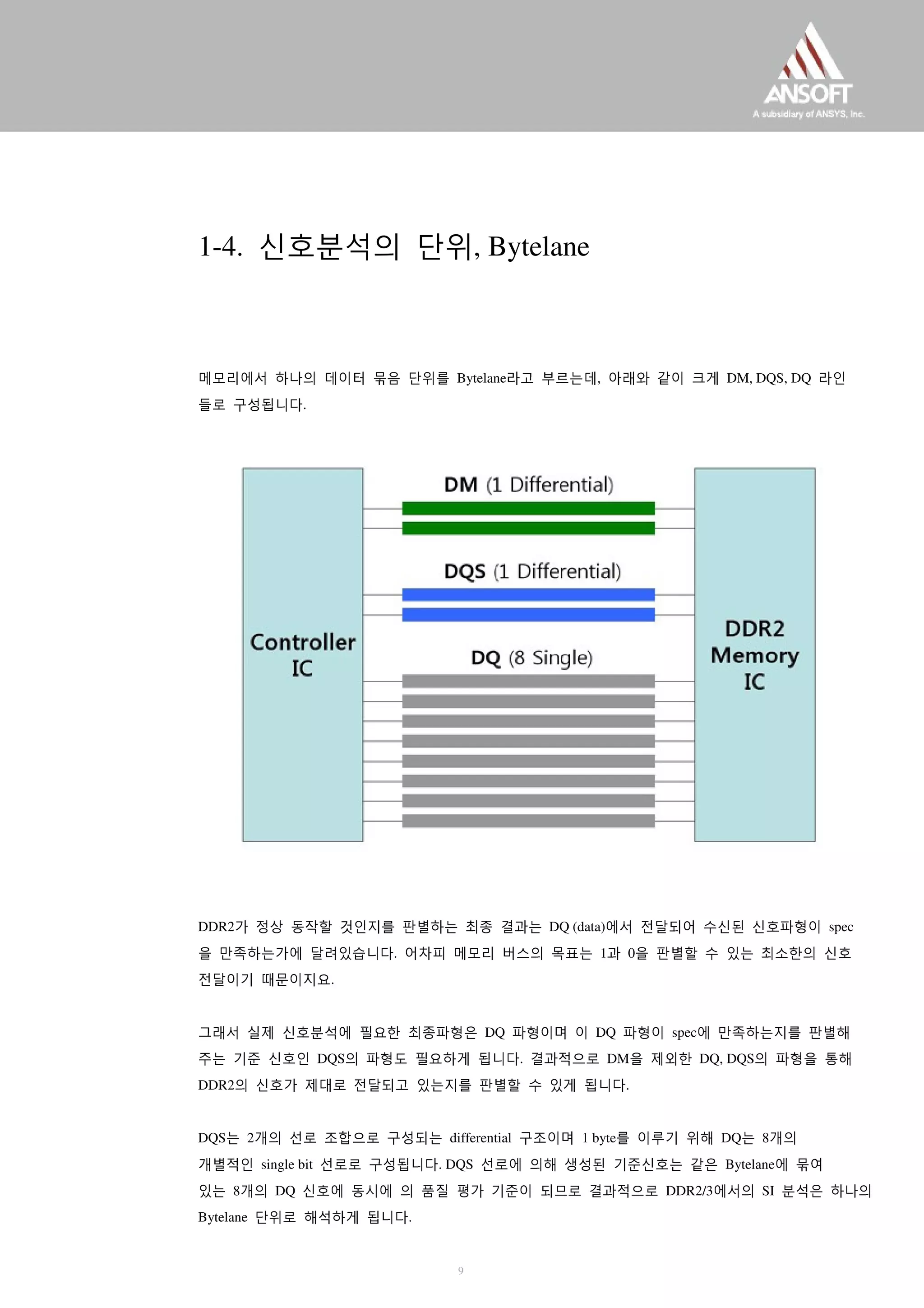 1-4. 신호분석의 단위, Bytelane
메모리에서 하나의 데이터 묶음 단위를 Bytelane라고 부르는데, 아래와 같이 크게 DM, DQS, DQ 라인
들로 구성됩니다.
DDR2가 정상 동작할 것인지를 판별하는 최종 결과는 DQ (data)에서 전달되어 수신된 신호파형이 spec
을 만족하는가에 달려있습니다. 어차피 메모리 버스의 목표는 1과 0을 판별할 수 있는 최소한의 신호
전달이기 때문이지요.
그래서 실제 신호분석에 필요한 최종파형은 DQ 파형이며 이 DQ 파형이 spec에 만족하는지를 판별해
주는 기준 신호인 DQS의 파형도 필요하게 됩니다. 결과적으로 DM을 제외한 DQ, DQS의 파형을 통해
DDR2의 신호가 제대로 전달되고 있는지를 판별할 수 있게 됩니다.
DQS는 2개의 선로 조합으로 구성되는 differential 구조이며 1 byte를 이루기 위해 DQ는 8개의
개별적인 single bit 선로로 구성됩니다. DQS 선로에 의해 생성된 기준신호는 같은 Bytelane에 묶여
있는 8개의 DQ 신호에 동시에 의 품질 평가 기준이 되므로 결과적으로 DDR2/3에서의 SI 분석은 하나의
Bytelane 단위로 해석하게 됩니다.
9
 