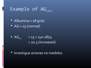 Example of AGcorr
 Albumina = 18 grs/L
 AG = 15 (normal)
 AGcorr = 15 + (40-18)/4
= 20.5 (increased)
 Investigue aniones no medidos
 