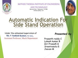 Automatic Indication For
Side Stand Operation
MOTHER THERESA INSTITUTE OF ENGINEERING
AND TECHNOLOGY
Melumoi Post, Palamaner -517408.
Chittoor [Dist]. A.P.
Under the esteemed supervision of
Mr. V Sathish Kumar, M. Tech.,
Assistant Professor, Mech Department
Presented by,
Prasanth reddy C
Lokesh kumar B
Giri Prasadh G
Sreenivasulu G
Jeevan M
 