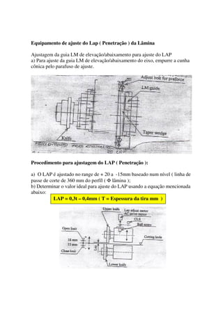 Equipamento de ajuste do Lap ( Penetração ) da Lâmina

Ajustagem da guia LM de elevação/abaixamento para ajuste do LAP
a) Para ajuste da guia LM de elevação/abaixamento do eixo, empurre a cunha
cônica pelo parafuso de ajuste.




Procedimento para ajustagem do LAP ( Penetração ):

a) O LAP é ajustado no range de + 20 a -15mm baseado num nível ( linha de
passe de corte de 360 mm do perfíl ( Φ lâmina );
b) Determinar o valor ideal para ajuste do LAP usando a equação mencionada
abaixo:
           LAP = 0,3t – 0,4mm ( T = Espessura da tira mm )
 