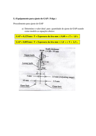 L) Equipamento para ajuste do GAP ( Folga )

Procedimento para ajuste do GAP

        a) Determine o valor ideal para quantidade de ajuste de GAP usando
           como modelo as equações abaixo:

  GAP = 0,12Tmm ( T = Espessura da tira mm ) ( 0,40 = < T < 1,0 ).

  GAP = 0,08Tmm ( T = Espessura da tira mm ) ( 1,0 = < T < 2,3 ).
 