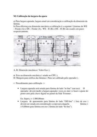 M) Calibração da largura da apara

a) Para largura aparada, largura atual em consideração a calibração da dimensão da
lâmina.
b) Para diferença na dimensão mecânica a calibração é a seguinte: Lâminas do WS
– Frente (A) e DS – Frente (A), WS – R (B) e DS – R (B) são usados em pares
respectivamente.




A, B: Dimensão mecânica ( Valor fixo );

α: Erro na dimensão mecânica ( setado no CPU );
D: Margem para retífica das lâminas ( Para ser calibrado pelo operador ).

< Procedimento para calibração >

    • Largura aparada será setada para lâmina de lado “in line” (em uso). O
      operador deverá medir a largura aparada ( xxxx,xx mm ) e fazer o ajuste do
      ponto-zero pela chave digital no painel da Side Trimmer .

      Ex: Input y = 1.000,00mm
    • Largura de aparamento para lâmina do lado “Off-line” ( fora de uso )
      deverá ser setada em consideração a espessura daquela       lâmina =
      ± 0,00mm para lâmina em uso ( lâmina do lado “In line”).
 