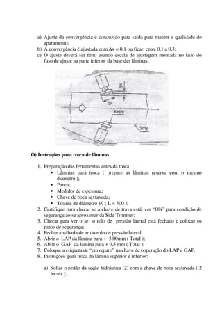a) Ajuste da convergência é conduzido para saída para manter a qualidade do
     aparamento;
  b) A convergência é ajustada com ∆x = 0,1 ou ficar entre 0,1 a 0,3;
  c) O ajuste deverá ser feito usando escala de ajustagem montada no lado do
     fuso de ajuste na parte inferior da base das lâminas:




O) Instruções para troca de lâminas

  1. Preparação das ferramentas antes da troca
        • Lâminas para troca ( prepare as lâminas reserva com o mesmo
            diâmetro );
        • Panos;
        • Medidor de espessura;
        • Chave de boca sextavada;
        • Tirante de diâmetro 19 ( L = 500 );
  2. Certifique para checar se a chave de trava está em “ON” para condição de
     segurança ao se aproximar da Side Trimmer;
  3. Checar para ver o se o rolo de pressão lateral está fechado e colocar os
     pinos de segurança;
  4. Fechar a válvula de ar do rolo de pressão lateral.
  5. Abrir o LAP da lâmina para + 3,00mm ( Total );
  6. Abrir o GAP da lâmina para + 0,5 mm ( Total );
  7. Coloque a etiqueta de “em reparo” na chave de ooperação do LAP e GAP.
  8. Instruções para troca da lâmina superior e inferior:

     a) Soltar o pistão da seção hidráulica (2) com a chave de boca sextavada ( 2
        locais );
 