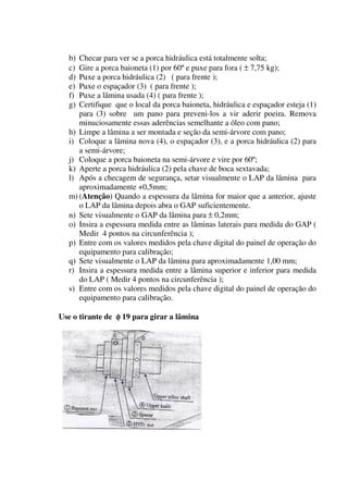 b) Checar para ver se a porca hidráulica está totalmente solta;
  c) Gire a porca baioneta (1) por 60º e puxe para fora ( ± 7,75 kg);
  d) Puxe a porca hidráulica (2) ( para frente );
  e) Puxe o espaçador (3) ( para frente );
  f) Puxe a lâmina usada (4) ( para frente );
  g) Certifique que o local da porca baioneta, hidráulica e espaçador esteja (1)
     para (3) sobre um pano para preveni-los a vir aderir poeira. Remova
     minuciosamente essas aderências semelhante a óleo com pano;
  h) Limpe a lâmina a ser montada e seção da semi-árvore com pano;
  i) Coloque a lâmina nova (4), o espaçador (3), e a porca hidráulica (2) para
     a semi-árvore;
  j) Coloque a porca baioneta na semi-árvore e vire por 60º;
  k) Aperte a porca hidráulica (2) pela chave de boca sextavada;
  l) Após a checagem de segurança, setar visualmente o LAP da lâmina para
     aproximadamente +0,5mm;
  m) (Atenção) Quando a espessura da lâmina for maior que a anterior, ajuste
     o LAP da lâmina depois abra o GAP suficientemente.
  n) Sete visualmente o GAP da lâmina para ± 0,2mm;
  o) Insira a espessura medida entre as lâminas laterais para medida do GAP (
     Medir 4 pontos na circunferência );
  p) Entre com os valores medidos pela chave digital do painel de operação do
     equipamento para calibração;
  q) Sete visualmente o LAP da lâmina para aproximadamente 1,00 mm;
  r) Insira a espessura medida entre a lâmina superior e inferior para medida
     do LAP ( Medir 4 pontos na circunferência );
  s) Entre com os valores medidos pela chave digital do painel de operação do
     equipamento para calibração.

Use o tirante de φ 19 para girar a lâmina
 