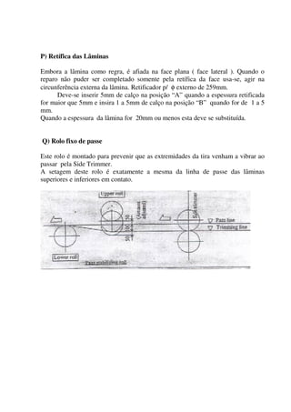 P) Retífica das Lâminas

Embora a lâmina como regra, é afiada na face plana ( face lateral ). Quando o
reparo não puder ser completado somente pela retífica da face usa-se, agir na
circunferência externa da lâmina. Retificador p/ φ externo de 259mm.
      Deve-se inserir 5mm de calço na posição “A” quando a espessura retificada
for maior que 5mm e insira 1 a 5mm de calço na posição “B” quando for de 1 a 5
mm.
Quando a espessura da lâmina for 20mm ou menos esta deve se substituída.


Q) Rolo fixo de passe

Este rolo é montado para prevenir que as extremidades da tira venham a vibrar ao
passar pela Side Trimmer.
A setagem deste rolo é exatamente a mesma da linha de passe das lâminas
superiores e inferiores em contato.
 