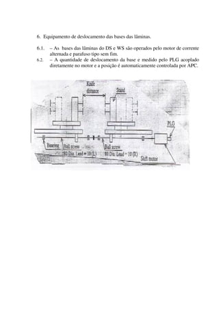 6. Equipamento de deslocamento das bases das lâminas.

6.1.   – As bases das lâminas do DS e WS são operados pelo motor de corrente
       alternada e parafuso tipo sem fim.
6.2.   – A quantidade de deslocamento da base e medido pelo PLG acoplado
       diretamente no motor e a posição é automaticamente controlada por APC.
 