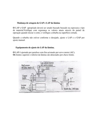 Mudança de setagem do GAP e LAP da lâmina

O LAP e GAP apropriado deverá ser setado baseado baseado na espessura e tipo
de material.Verifique com segurança os valores atuais através do painel de
operação quando iniciar o corte; e verifique a rebarba na superfície cortada.

Quando a rebarba não estiver conforme o desejado, ajuste o LAP e o GAP por
ajuste manual.


   Equipamento de ajuste do LAP da lâmina.

O LAP é ajustado por parafuso sem fim acionado por servo motor (AC);
Os limites superior e inferior da lâmina são detectados por chave limite.
 
