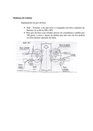 Mudança da Lâmina

       Equipamento de giro da base

         • Side – Trimmer é do tipo torre e é equipada com dois conjuntos da
           lâminas (A ou B) no DS e WS.
         • Pelo giro da base com cilindro através da cremalheira e pinhão por
           180 graus, a troca e ajuste da lâmina que não está em uso poderá
           ser feita durante operação da linha.
 